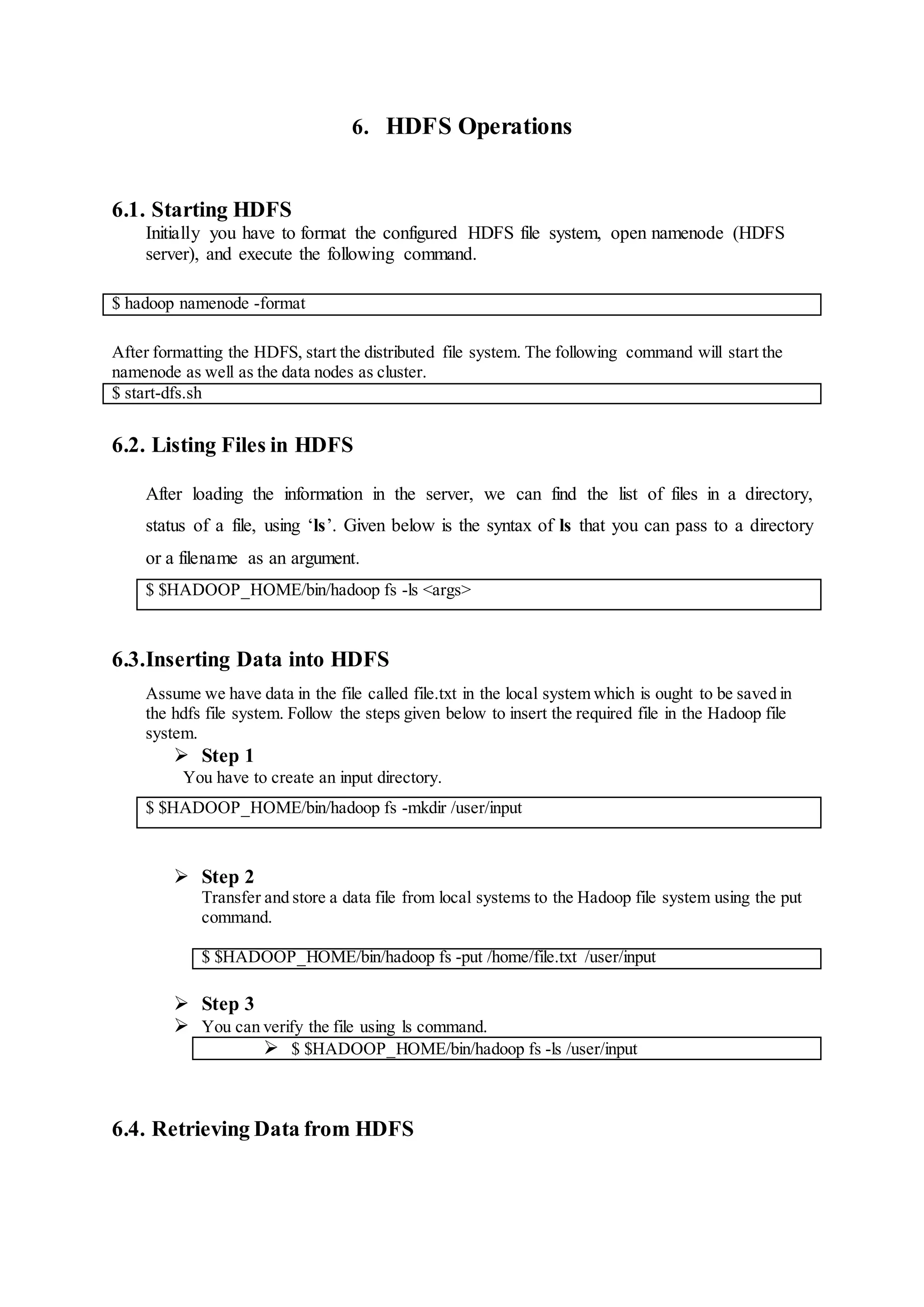 6. HDFS Operations
6.1. Starting HDFS
Initially you have to format the configured HDFS file system, open namenode (HDFS
server), and execute the following command.
$ hadoop namenode -format
After formatting the HDFS, start the distributed file system. The following command will start the
namenode as well as the data nodes as cluster.
$ start-dfs.sh
6.2. Listing Files in HDFS
After loading the information in the server, we can find the list of files in a directory,
status of a file, using ‘ls’. Given below is the syntax of ls that you can pass to a directory
or a filename as an argument.
$ $HADOOP_HOME/bin/hadoop fs -ls <args>
6.3.Inserting Data into HDFS
Assume we have data in the file called file.txt in the local system which is ought to be saved in
the hdfs file system. Follow the steps given below to insert the required file in the Hadoop file
system.
 Step 1
You have to create an input directory.
$ $HADOOP_HOME/bin/hadoop fs -mkdir /user/input
 Step 2
Transfer and store a data file from local systems to the Hadoop file system using the put
command.
$ $HADOOP_HOME/bin/hadoop fs -put /home/file.txt /user/input
 Step 3
 You can verify the file using ls command.
 $ $HADOOP_HOME/bin/hadoop fs -ls /user/input
6.4. Retrieving Data from HDFS
 