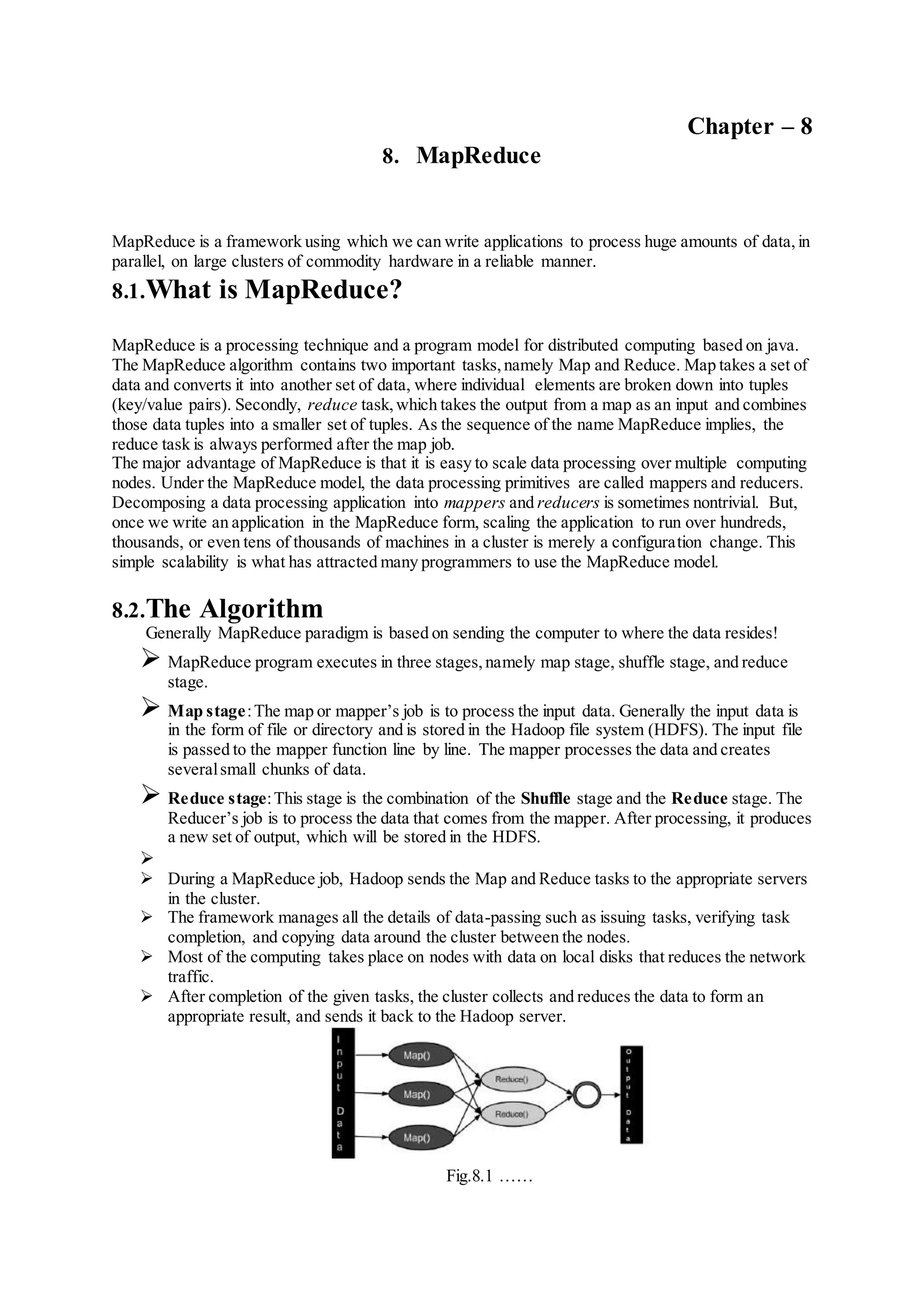 Chapter – 8
8. MapReduce
MapReduce is a framework using which we can write applications to process huge amounts of data,in
parallel, on large clusters of commodity hardware in a reliable manner.
8.1.What is MapReduce?
MapReduce is a processing technique and a program model for distributed computing based on java.
The MapReduce algorithm contains two important tasks,namely Map and Reduce. Map takes a set of
data and converts it into another set of data, where individual elements are broken down into tuples
(key/value pairs). Secondly, reduce task,which takes the output from a map as an input and combines
those data tuples into a smaller set of tuples. As the sequence of the name MapReduce implies, the
reduce task is always performed after the map job.
The major advantage of MapReduce is that it is easy to scale data processing over multiple computing
nodes. Under the MapReduce model, the data processing primitives are called mappers and reducers.
Decomposing a data processing application into mappers and reducers is sometimes nontrivial. But,
once we write an application in the MapReduce form, scaling the application to run over hundreds,
thousands, or even tens of thousands of machines in a cluster is merely a configuration change. This
simple scalability is what has attracted many programmers to use the MapReduce model.
8.2.The Algorithm
Generally MapReduce paradigm is based on sending the computer to where the data resides!
 MapReduce program executes in three stages,namely map stage, shuffle stage, and reduce
stage.
 Map stage:The map or mapper’s job is to process the input data. Generally the input data is
in the form of file or directory and is stored in the Hadoop file system (HDFS). The input file
is passed to the mapper function line by line. The mapper processes the data and creates
severalsmall chunks of data.
 Reduce stage:This stage is the combination of the Shuffle stage and the Reduce stage. The
Reducer’s job is to process the data that comes from the mapper. After processing, it produces
a new set of output, which will be stored in the HDFS.

 During a MapReduce job, Hadoop sends the Map and Reduce tasks to the appropriate servers
in the cluster.
 The framework manages all the details of data-passing such as issuing tasks, verifying task
completion, and copying data around the cluster between the nodes.
 Most of the computing takes place on nodes with data on local disks that reduces the network
traffic.
 After completion of the given tasks, the cluster collects and reduces the data to form an
appropriate result, and sends it back to the Hadoop server.
Fig.8.1 ……
 