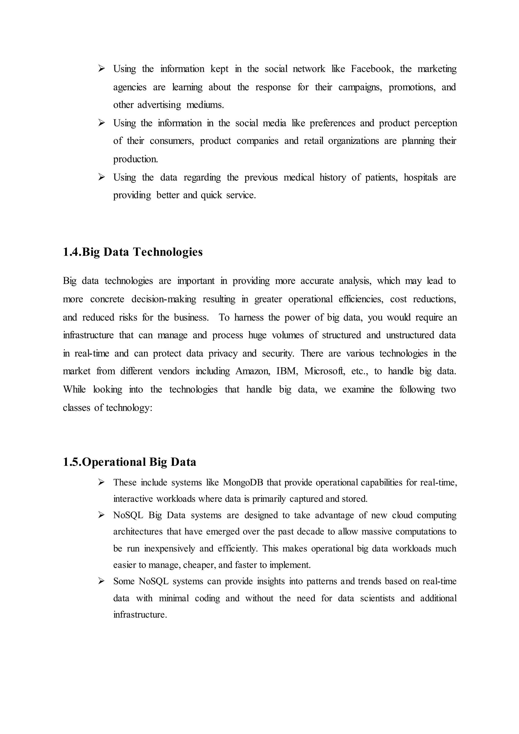  Using the information kept in the social network like Facebook, the marketing
agencies are learning about the response for their campaigns, promotions, and
other advertising mediums.
 Using the information in the social media like preferences and product perception
of their consumers, product companies and retail organizations are planning their
production.
 Using the data regarding the previous medical history of patients, hospitals are
providing better and quick service.
1.4.Big Data Technologies
Big data technologies are important in providing more accurate analysis, which may lead to
more concrete decision-making resulting in greater operational efficiencies, cost reductions,
and reduced risks for the business. To harness the power of big data, you would require an
infrastructure that can manage and process huge volumes of structured and unstructured data
in real-time and can protect data privacy and security. There are various technologies in the
market from different vendors including Amazon, IBM, Microsoft, etc., to handle big data.
While looking into the technologies that handle big data, we examine the following two
classes of technology:
1.5.Operational Big Data
 These include systems like MongoDB that provide operational capabilities for real-time,
interactive workloads where data is primarily captured and stored.
 NoSQL Big Data systems are designed to take advantage of new cloud computing
architectures that have emerged over the past decade to allow massive computations to
be run inexpensively and efficiently. This makes operational big data workloads much
easier to manage, cheaper, and faster to implement.
 Some NoSQL systems can provide insights into patterns and trends based on real-time
data with minimal coding and without the need for data scientists and additional
infrastructure.
 