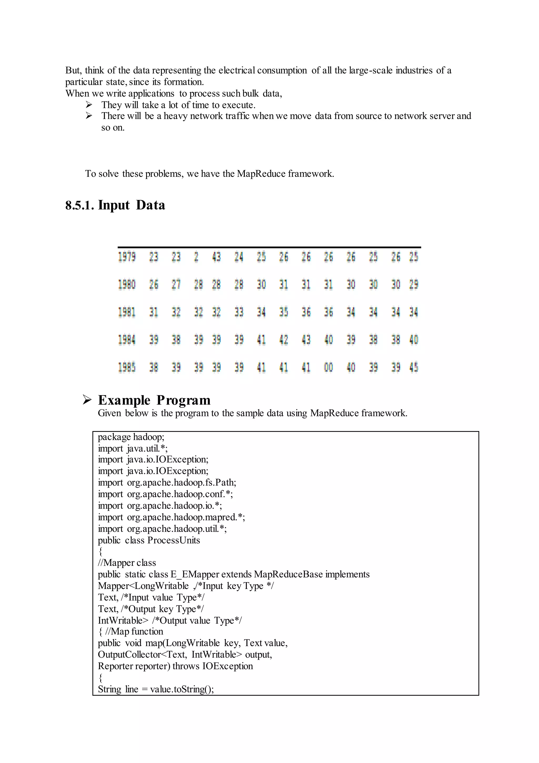 But, think of the data representing the electrical consumption of all the large-scale industries of a
particular state,since its formation.
When we write applications to process such bulk data,
 They will take a lot of time to execute.
 There will be a heavy network traffic when we move data from source to network server and
so on.
To solve these problems, we have the MapReduce framework.
8.5.1. Input Data
 Example Program
Given below is the program to the sample data using MapReduce framework.
package hadoop;
import java.util.*;
import java.io.IOException;
import java.io.IOException;
import org.apache.hadoop.fs.Path;
import org.apache.hadoop.conf.*;
import org.apache.hadoop.io.*;
import org.apache.hadoop.mapred.*;
import org.apache.hadoop.util.*;
public class ProcessUnits
{
//Mapper class
public static class E_EMapper extends MapReduceBase implements
Mapper<LongWritable ,/*Input key Type */
Text, /*Input value Type*/
Text, /*Output key Type*/
IntWritable> /*Output value Type*/
{ //Map function
public void map(LongWritable key, Text value,
OutputCollector<Text, IntWritable> output,
Reporter reporter) throws IOException
{
String line = value.toString();
 