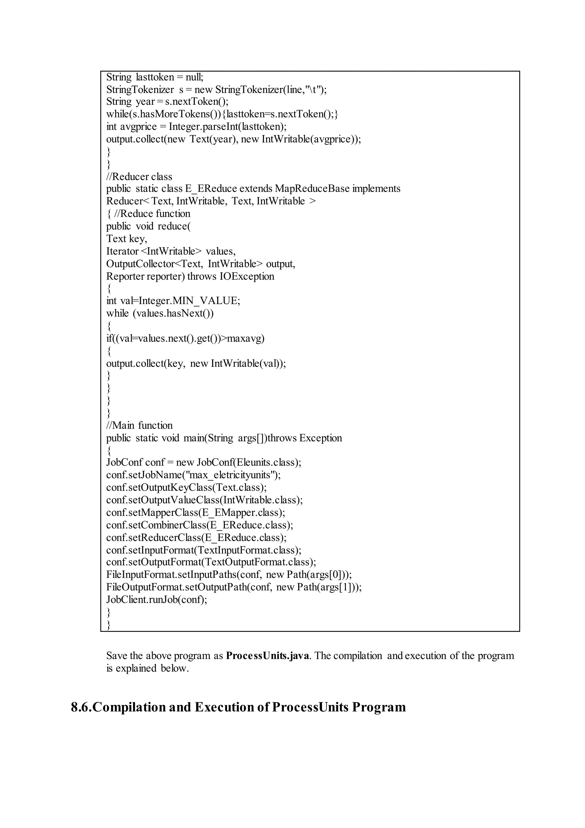 String lasttoken = null;
StringTokenizer s = new StringTokenizer(line,"t");
String year = s.nextToken();
while(s.hasMoreTokens()){lasttoken=s.nextToken();}
int avgprice = Integer.parseInt(lasttoken);
output.collect(new Text(year), new IntWritable(avgprice));
}
}
//Reducer class
public static class E_EReduce extends MapReduceBase implements
Reducer< Text, IntWritable, Text, IntWritable >
{ //Reduce function
public void reduce(
Text key,
Iterator <IntWritable> values,
OutputCollector<Text, IntWritable> output,
Reporter reporter) throws IOException
{
int val=Integer.MIN_VALUE;
while (values.hasNext())
{
if((val=values.next().get())>maxavg)
{
output.collect(key, new IntWritable(val));
}
}
}
}
//Main function
public static void main(String args[])throws Exception
{
JobConf conf = new JobConf(Eleunits.class);
conf.setJobName("max_eletricityunits");
conf.setOutputKeyClass(Text.class);
conf.setOutputValueClass(IntWritable.class);
conf.setMapperClass(E_EMapper.class);
conf.setCombinerClass(E_EReduce.class);
conf.setReducerClass(E_EReduce.class);
conf.setInputFormat(TextInputFormat.class);
conf.setOutputFormat(TextOutputFormat.class);
FileInputFormat.setInputPaths(conf, new Path(args[0]));
FileOutputFormat.setOutputPath(conf, new Path(args[1]));
JobClient.runJob(conf);
}
}
Save the above program as ProcessUnits.java. The compilation and execution of the program
is explained below.
8.6.Compilation and Execution of ProcessUnits Program
 