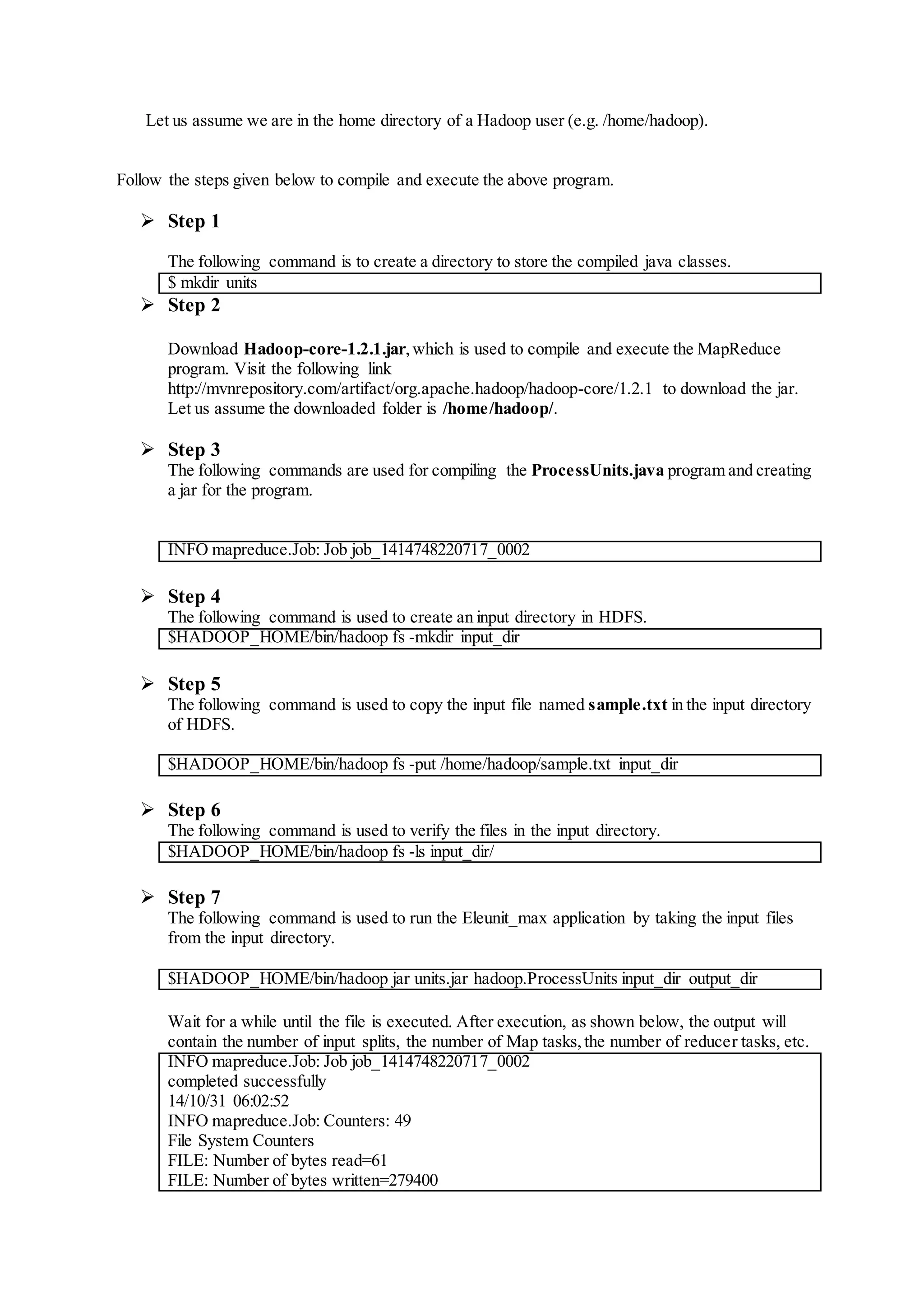 Let us assume we are in the home directory of a Hadoop user (e.g. /home/hadoop).
Follow the steps given below to compile and execute the above program.
 Step 1
The following command is to create a directory to store the compiled java classes.
$ mkdir units
 Step 2
Download Hadoop-core-1.2.1.jar,which is used to compile and execute the MapReduce
program. Visit the following link
http://mvnrepository.com/artifact/org.apache.hadoop/hadoop-core/1.2.1 to download the jar.
Let us assume the downloaded folder is /home/hadoop/.
 Step 3
The following commands are used for compiling the ProcessUnits.java program and creating
a jar for the program.
INFO mapreduce.Job: Job job_1414748220717_0002
 Step 4
The following command is used to create an input directory in HDFS.
$HADOOP_HOME/bin/hadoop fs -mkdir input_dir
 Step 5
The following command is used to copy the input file named sample.txt in the input directory
of HDFS.
$HADOOP_HOME/bin/hadoop fs -put /home/hadoop/sample.txt input_dir
 Step 6
The following command is used to verify the files in the input directory.
$HADOOP_HOME/bin/hadoop fs -ls input_dir/
 Step 7
The following command is used to run the Eleunit_max application by taking the input files
from the input directory.
$HADOOP_HOME/bin/hadoop jar units.jar hadoop.ProcessUnits input_dir output_dir
Wait for a while until the file is executed. After execution, as shown below, the output will
contain the number of input splits, the number of Map tasks,the number of reducer tasks, etc.
INFO mapreduce.Job: Job job_1414748220717_0002
completed successfully
14/10/31 06:02:52
INFO mapreduce.Job: Counters: 49
File System Counters
FILE: Number of bytes read=61
FILE: Number of bytes written=279400
 