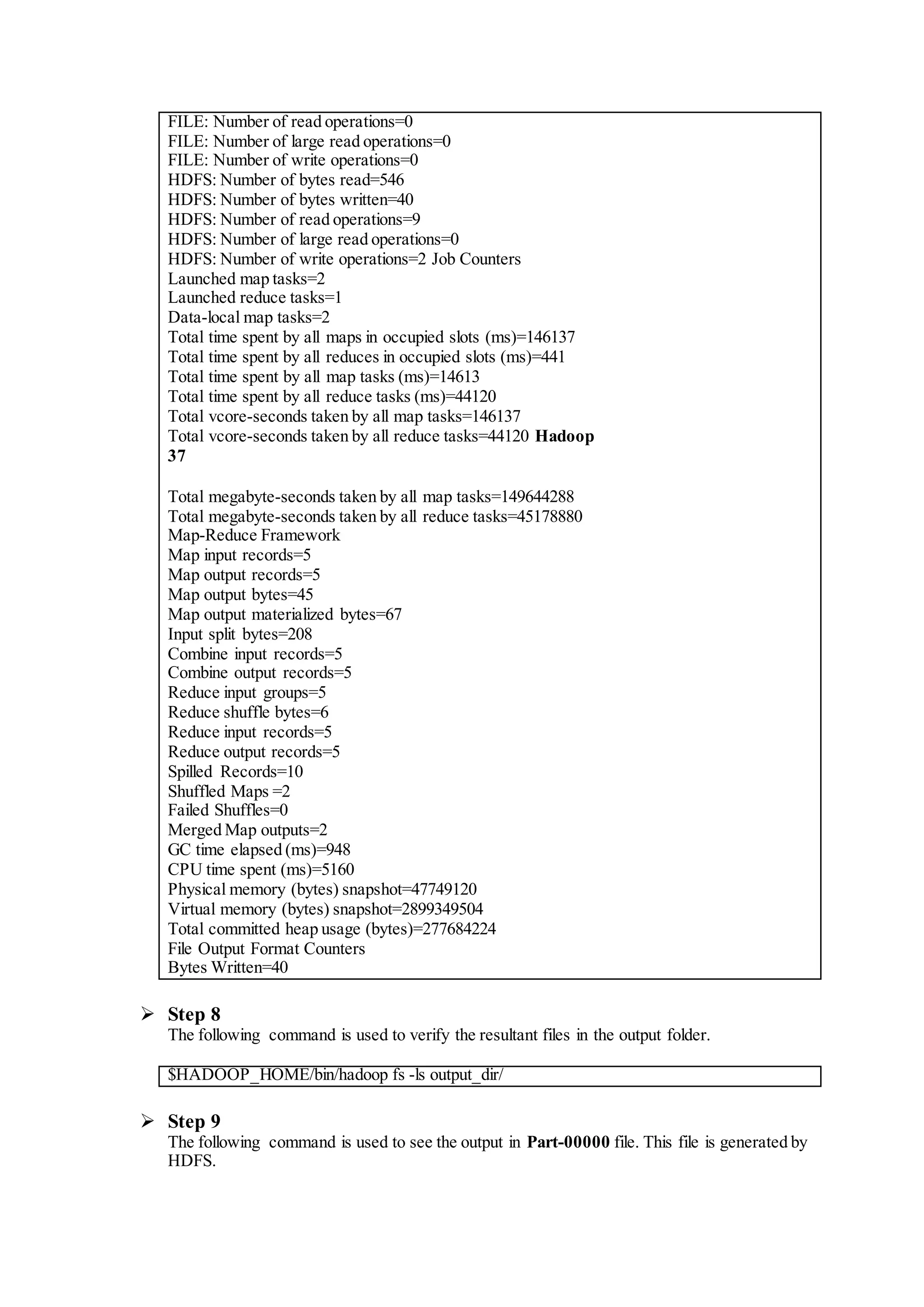FILE: Number of read operations=0
FILE: Number of large read operations=0
FILE: Number of write operations=0
HDFS: Number of bytes read=546
HDFS: Number of bytes written=40
HDFS: Number of read operations=9
HDFS: Number of large read operations=0
HDFS: Number of write operations=2 Job Counters
Launched map tasks=2
Launched reduce tasks=1
Data-local map tasks=2
Total time spent by all maps in occupied slots (ms)=146137
Total time spent by all reduces in occupied slots (ms)=441
Total time spent by all map tasks (ms)=14613
Total time spent by all reduce tasks (ms)=44120
Total vcore-seconds taken by all map tasks=146137
Total vcore-seconds taken by all reduce tasks=44120 Hadoop
37
Total megabyte-seconds taken by all map tasks=149644288
Total megabyte-seconds taken by all reduce tasks=45178880
Map-Reduce Framework
Map input records=5
Map output records=5
Map output bytes=45
Map output materialized bytes=67
Input split bytes=208
Combine input records=5
Combine output records=5
Reduce input groups=5
Reduce shuffle bytes=6
Reduce input records=5
Reduce output records=5
Spilled Records=10
Shuffled Maps =2
Failed Shuffles=0
Merged Map outputs=2
GC time elapsed (ms)=948
CPU time spent (ms)=5160
Physical memory (bytes) snapshot=47749120
Virtual memory (bytes) snapshot=2899349504
Total committed heap usage (bytes)=277684224
File Output Format Counters
Bytes Written=40
 Step 8
The following command is used to verify the resultant files in the output folder.
$HADOOP_HOME/bin/hadoop fs -ls output_dir/
 Step 9
The following command is used to see the output in Part-00000 file. This file is generated by
HDFS.
 