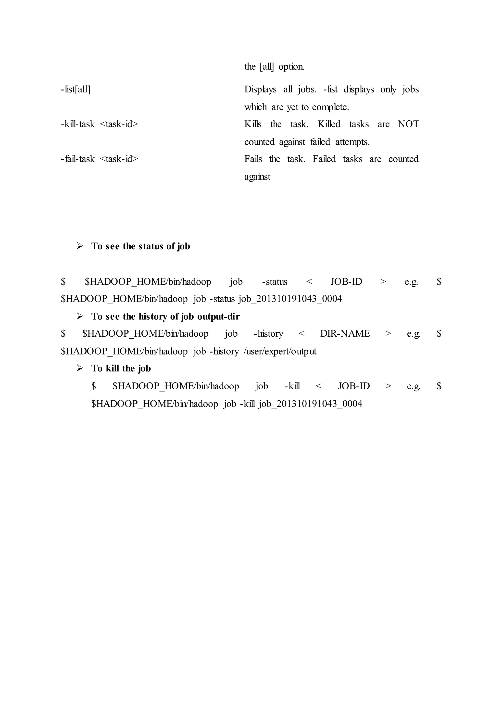 the [all] option.
-list[all] Displays all jobs. -list displays only jobs
which are yet to complete.
-kill-task <task-id> Kills the task. Killed tasks are NOT
counted against failed attempts.
-fail-task <task-id> Fails the task. Failed tasks are counted
against
 To see the status of job
$ $HADOOP_HOME/bin/hadoop job -status < JOB-ID > e.g. $
$HADOOP_HOME/bin/hadoop job -status job_201310191043_0004
 To see the history of job output-dir
$ $HADOOP_HOME/bin/hadoop job -history < DIR-NAME > e.g. $
$HADOOP_HOME/bin/hadoop job -history /user/expert/output
 To kill the job
$ $HADOOP_HOME/bin/hadoop job -kill < JOB-ID > e.g. $
$HADOOP_HOME/bin/hadoop job -kill job_201310191043_0004
 