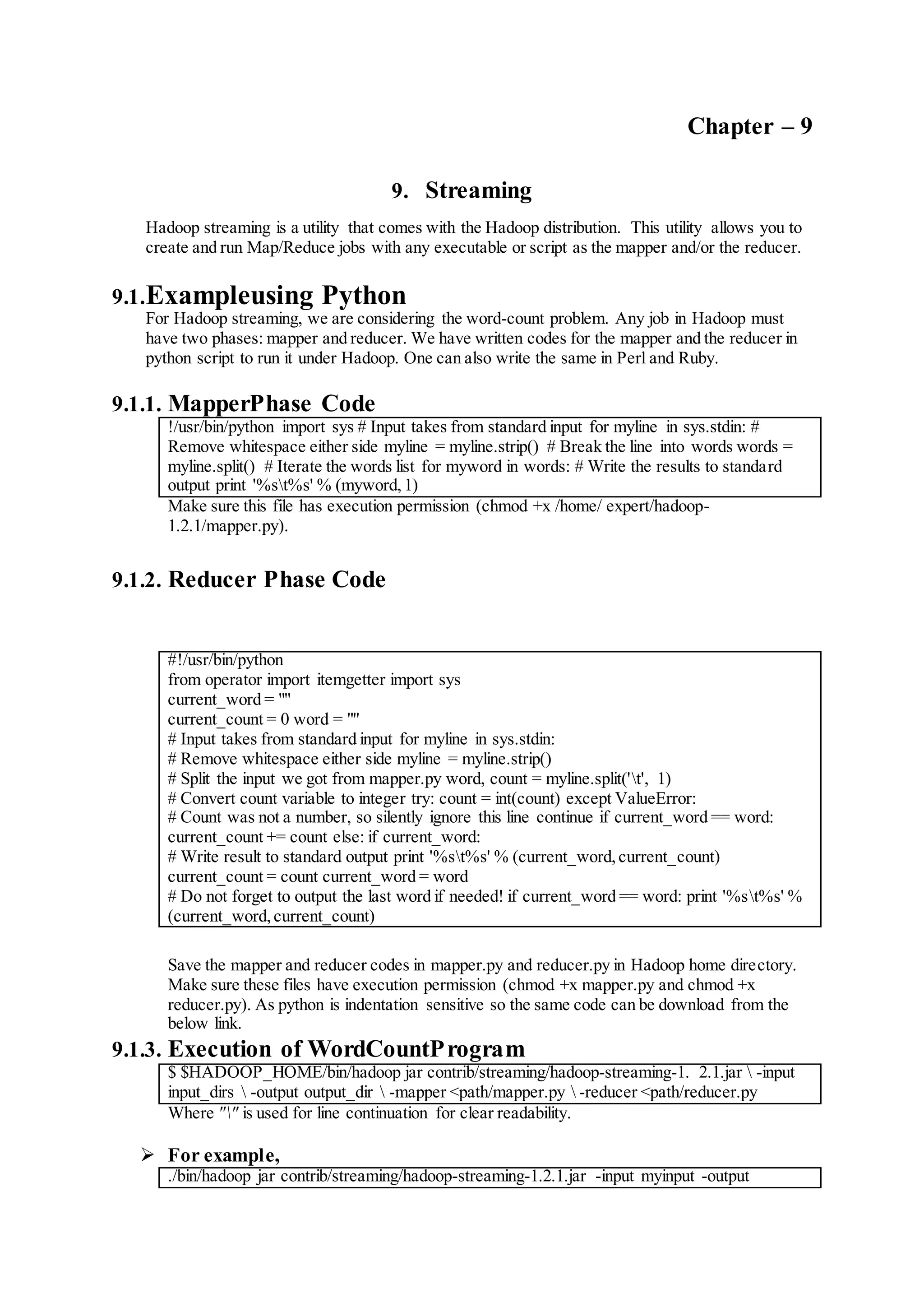 Chapter – 9
9. Streaming
Hadoop streaming is a utility that comes with the Hadoop distribution. This utility allows you to
create and run Map/Reduce jobs with any executable or script as the mapper and/or the reducer.
9.1.Exampleusing Python
For Hadoop streaming, we are considering the word-count problem. Any job in Hadoop must
have two phases: mapper and reducer. We have written codes for the mapper and the reducer in
python script to run it under Hadoop. One can also write the same in Perl and Ruby.
9.1.1. MapperPhase Code
!/usr/bin/python import sys # Input takes from standard input for myline in sys.stdin: #
Remove whitespace either side myline = myline.strip() # Break the line into words words =
myline.split() # Iterate the words list for myword in words: # Write the results to standard
output print '%st%s' % (myword,1)
Make sure this file has execution permission (chmod +x /home/ expert/hadoop-
1.2.1/mapper.py).
9.1.2. Reducer Phase Code
#!/usr/bin/python
from operator import itemgetter import sys
current_word = ""
current_count = 0 word = ""
# Input takes from standard input for myline in sys.stdin:
# Remove whitespace either side myline = myline.strip()
# Split the input we got from mapper.py word, count = myline.split('t', 1)
# Convert count variable to integer try: count = int(count) except ValueError:
# Count was not a number, so silently ignore this line continue if current_word == word:
current_count += count else: if current_word:
# Write result to standard output print '%st%s' % (current_word,current_count)
current_count = count current_word = word
# Do not forget to output the last word if needed! if current_word == word: print '%st%s' %
(current_word,current_count)
Save the mapper and reducer codes in mapper.py and reducer.py in Hadoop home directory.
Make sure these files have execution permission (chmod +x mapper.py and chmod +x
reducer.py). As python is indentation sensitive so the same code can be download from the
below link.
9.1.3. Execution of WordCountProgram
$ $HADOOP_HOME/bin/hadoop jar contrib/streaming/hadoop-streaming-1. 2.1.jar  -input
input_dirs  -output output_dir  -mapper <path/mapper.py  -reducer <path/reducer.py
Where "" is used for line continuation for clear readability.
 For example,
./bin/hadoop jar contrib/streaming/hadoop-streaming-1.2.1.jar -input myinput -output
 