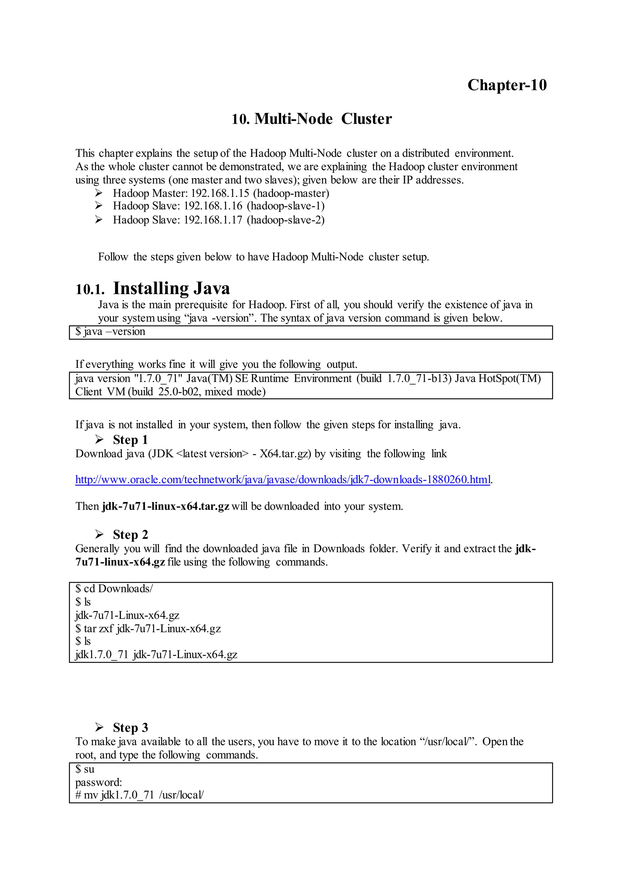 Chapter-10
10. Multi-Node Cluster
This chapter explains the setup of the Hadoop Multi-Node cluster on a distributed environment.
As the whole cluster cannot be demonstrated, we are explaining the Hadoop cluster environment
using three systems (one master and two slaves); given below are their IP addresses.
 Hadoop Master: 192.168.1.15 (hadoop-master)
 Hadoop Slave: 192.168.1.16 (hadoop-slave-1)
 Hadoop Slave: 192.168.1.17 (hadoop-slave-2)
Follow the steps given below to have Hadoop Multi-Node cluster setup.
10.1. Installing Java
Java is the main prerequisite for Hadoop. First of all, you should verify the existence of java in
your system using “java -version”. The syntax of java version command is given below.
$ java –version
If everything works fine it will give you the following output.
java version "1.7.0_71" Java(TM) SE Runtime Environment (build 1.7.0_71-b13) Java HotSpot(TM)
Client VM (build 25.0-b02, mixed mode)
If java is not installed in your system, then follow the given steps for installing java.
 Step 1
Download java (JDK <latest version> - X64.tar.gz) by visiting the following link
http://www.oracle.com/technetwork/java/javase/downloads/jdk7-downloads-1880260.html.
Then jdk-7u71-linux-x64.tar.gz will be downloaded into your system.
 Step 2
Generally you will find the downloaded java file in Downloads folder. Verify it and extract the jdk-
7u71-linux-x64.gz file using the following commands.
$ cd Downloads/
$ ls
jdk-7u71-Linux-x64.gz
$ tar zxf jdk-7u71-Linux-x64.gz
$ ls
jdk1.7.0_71 jdk-7u71-Linux-x64.gz
 Step 3
To make java available to all the users, you have to move it to the location “/usr/local/”. Open the
root, and type the following commands.
$ su
password:
# mv jdk1.7.0_71 /usr/local/
 