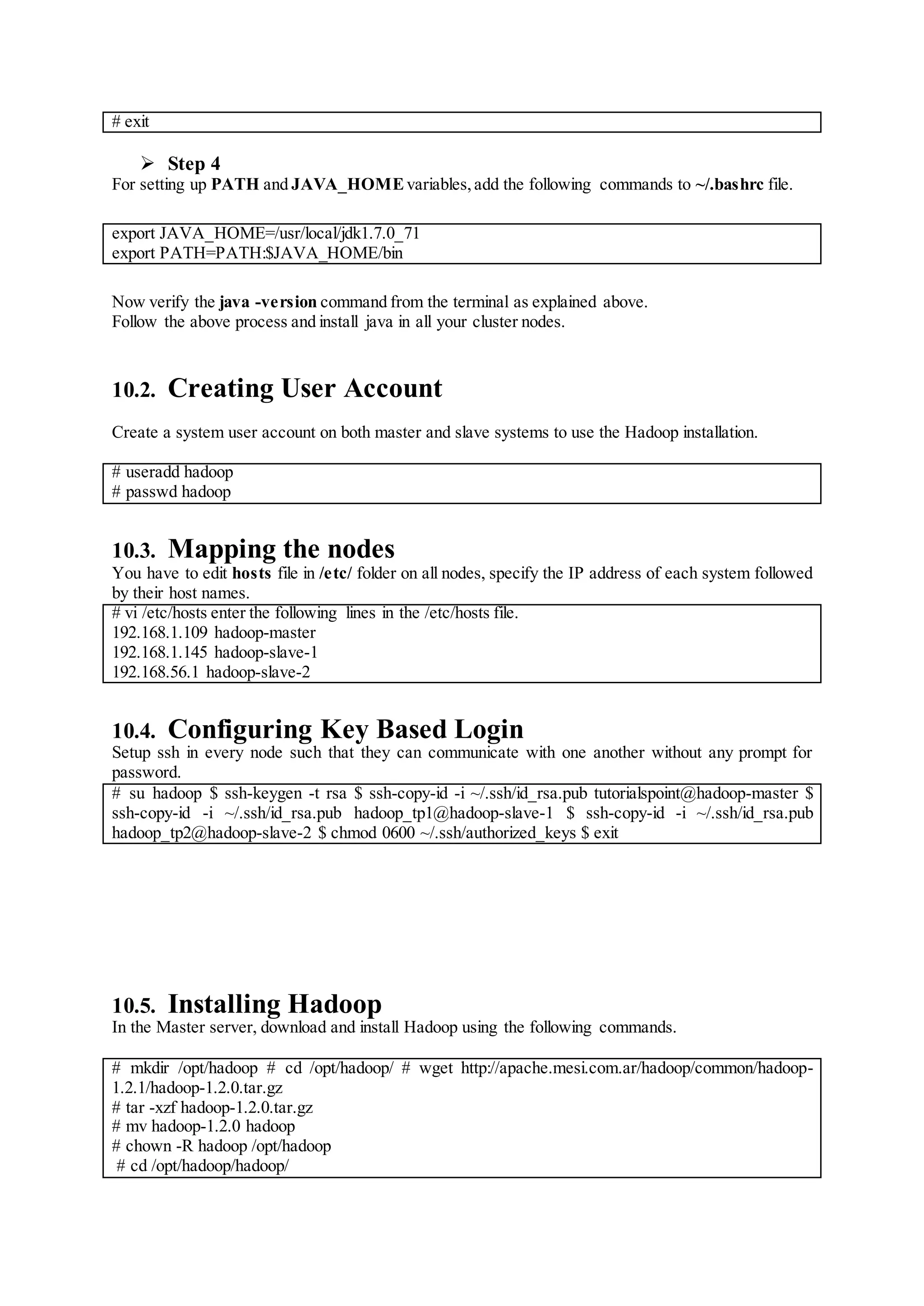 # exit
 Step 4
For setting up PATH and JAVA_HOMEvariables,add the following commands to ~/.bashrc file.
export JAVA_HOME=/usr/local/jdk1.7.0_71
export PATH=PATH:$JAVA_HOME/bin
Now verify the java -version command from the terminal as explained above.
Follow the above process and install java in all your cluster nodes.
10.2. Creating User Account
Create a system user account on both master and slave systems to use the Hadoop installation.
# useradd hadoop
# passwd hadoop
10.3. Mapping the nodes
You have to edit hosts file in /etc/ folder on all nodes, specify the IP address of each system followed
by their host names.
# vi /etc/hosts enter the following lines in the /etc/hosts file.
192.168.1.109 hadoop-master
192.168.1.145 hadoop-slave-1
192.168.56.1 hadoop-slave-2
10.4. Configuring Key Based Login
Setup ssh in every node such that they can communicate with one another without any prompt for
password.
# su hadoop $ ssh-keygen -t rsa $ ssh-copy-id -i ~/.ssh/id_rsa.pub tutorialspoint@hadoop-master $
ssh-copy-id -i ~/.ssh/id_rsa.pub hadoop_tp1@hadoop-slave-1 $ ssh-copy-id -i ~/.ssh/id_rsa.pub
hadoop_tp2@hadoop-slave-2 $ chmod 0600 ~/.ssh/authorized_keys $ exit
10.5. Installing Hadoop
In the Master server, download and install Hadoop using the following commands.
# mkdir /opt/hadoop # cd /opt/hadoop/ # wget http://apache.mesi.com.ar/hadoop/common/hadoop-
1.2.1/hadoop-1.2.0.tar.gz
# tar -xzf hadoop-1.2.0.tar.gz
# mv hadoop-1.2.0 hadoop
# chown -R hadoop /opt/hadoop
# cd /opt/hadoop/hadoop/
 