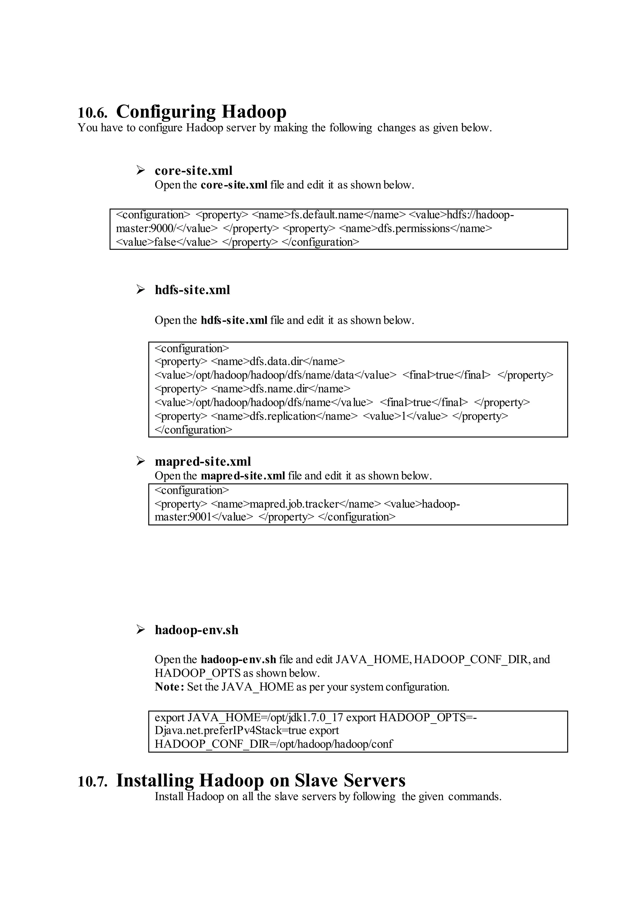 10.6. Configuring Hadoop
You have to configure Hadoop server by making the following changes as given below.
 core-site.xml
Open the core-site.xml file and edit it as shown below.
<configuration> <property> <name>fs.default.name</name> <value>hdfs://hadoop-
master:9000/</value> </property> <property> <name>dfs.permissions</name>
<value>false</value> </property> </configuration>
 hdfs-site.xml
Open the hdfs-site.xml file and edit it as shown below.
<configuration>
<property> <name>dfs.data.dir</name>
<value>/opt/hadoop/hadoop/dfs/name/data</value> <final>true</final> </property>
<property> <name>dfs.name.dir</name>
<value>/opt/hadoop/hadoop/dfs/name</value> <final>true</final> </property>
<property> <name>dfs.replication</name> <value>1</value> </property>
</configuration>
 mapred-site.xml
Open the mapred-site.xml file and edit it as shown below.
<configuration>
<property> <name>mapred.job.tracker</name> <value>hadoop-
master:9001</value> </property> </configuration>
 hadoop-env.sh
Open the hadoop-env.sh file and edit JAVA_HOME,HADOOP_CONF_DIR,and
HADOOP_OPTS as shown below.
Note: Set the JAVA_HOME as per your system configuration.
export JAVA_HOME=/opt/jdk1.7.0_17 export HADOOP_OPTS=-
Djava.net.preferIPv4Stack=true export
HADOOP_CONF_DIR=/opt/hadoop/hadoop/conf
10.7. Installing Hadoop on Slave Servers
Install Hadoop on all the slave servers by following the given commands.
 