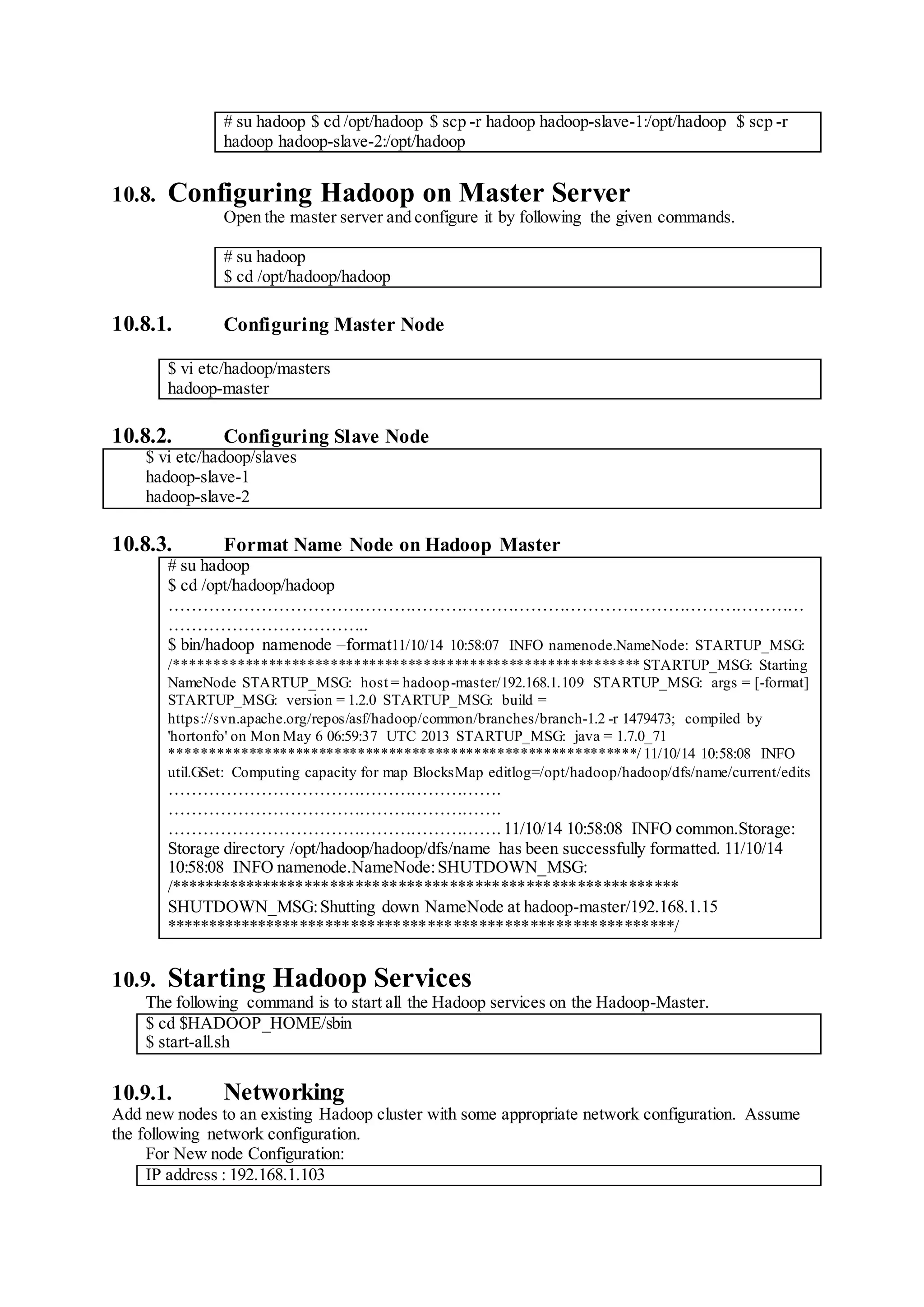 # su hadoop $ cd /opt/hadoop $ scp -r hadoop hadoop-slave-1:/opt/hadoop $ scp -r
hadoop hadoop-slave-2:/opt/hadoop
10.8. Configuring Hadoop on Master Server
Open the master server and configure it by following the given commands.
# su hadoop
$ cd /opt/hadoop/hadoop
10.8.1. Configuring Master Node
$ vi etc/hadoop/masters
hadoop-master
10.8.2. Configuring Slave Node
$ vi etc/hadoop/slaves
hadoop-slave-1
hadoop-slave-2
10.8.3. Format Name Node on Hadoop Master
# su hadoop
$ cd /opt/hadoop/hadoop
…………………………………………………………………………………………………
……………………………..
$ bin/hadoop namenode –format11/10/14 10:58:07 INFO namenode.NameNode: STARTUP_MSG:
/************************************************************ STARTUP_MSG: Starting
NameNode STARTUP_MSG: host = hadoop-master/192.168.1.109 STARTUP_MSG: args = [-format]
STARTUP_MSG: version = 1.2.0 STARTUP_MSG: build =
https://svn.apache.org/repos/asf/hadoop/common/branches/branch-1.2 -r 1479473; compiled by
'hortonfo' on Mon May 6 06:59:37 UTC 2013 STARTUP_MSG: java = 1.7.0_71
************************************************************/ 11/10/14 10:58:08 INFO
util.GSet: Computing capacity for map BlocksMap editlog=/opt/hadoop/hadoop/dfs/name/current/edits
………………………………………………….
………………………………………………….
…………………………………………………. 11/10/14 10:58:08 INFO common.Storage:
Storage directory /opt/hadoop/hadoop/dfs/name has been successfully formatted. 11/10/14
10:58:08 INFO namenode.NameNode:SHUTDOWN_MSG:
/************************************************************
SHUTDOWN_MSG:Shutting down NameNode at hadoop-master/192.168.1.15
************************************************************/
10.9. Starting Hadoop Services
The following command is to start all the Hadoop services on the Hadoop-Master.
$ cd $HADOOP_HOME/sbin
$ start-all.sh
10.9.1. Networking
Add new nodes to an existing Hadoop cluster with some appropriate network configuration. Assume
the following network configuration.
For New node Configuration:
IP address : 192.168.1.103
 