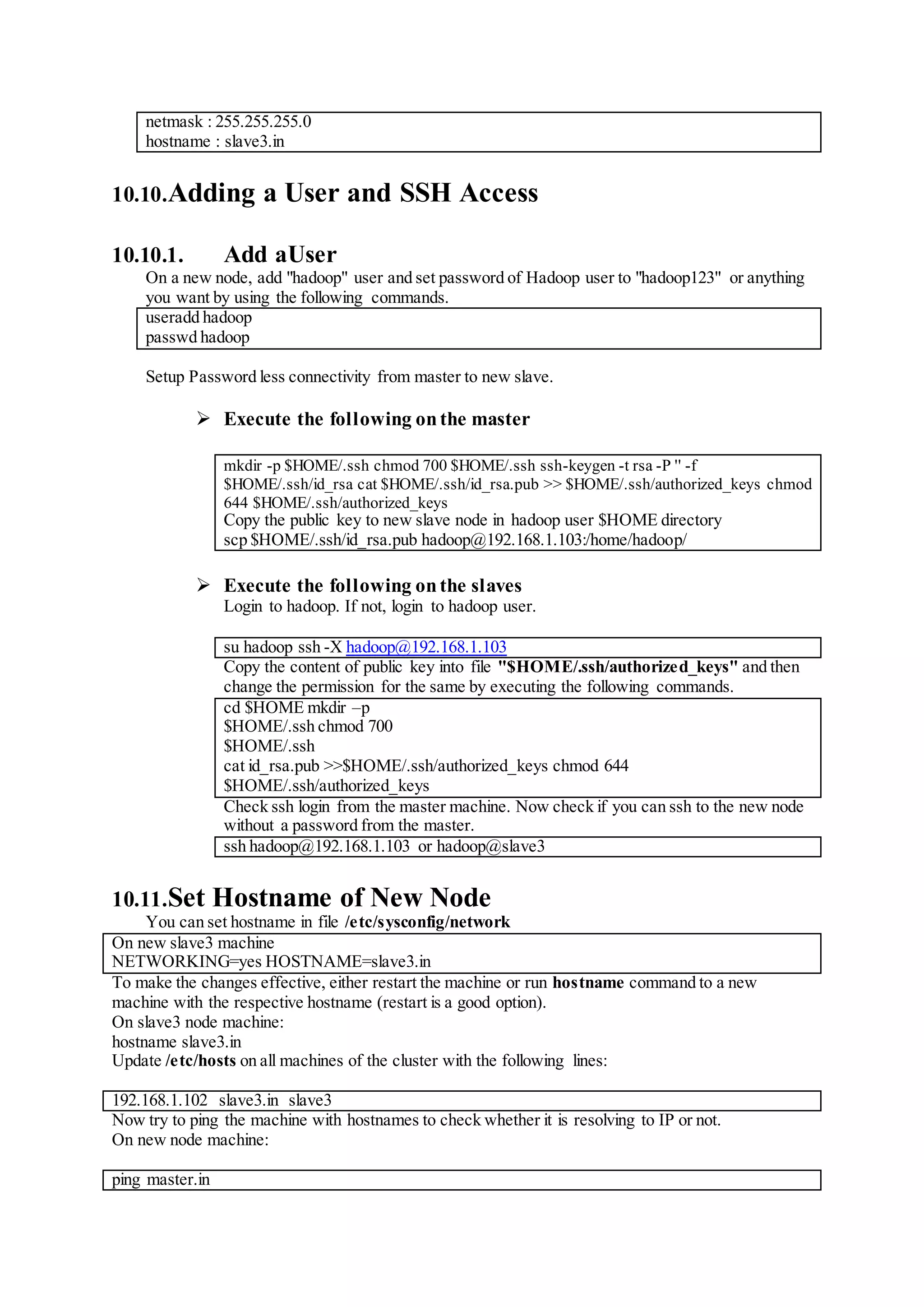netmask : 255.255.255.0
hostname : slave3.in
10.10.Adding a User and SSH Access
10.10.1. Add aUser
On a new node, add "hadoop" user and set password of Hadoop user to "hadoop123" or anything
you want by using the following commands.
useradd hadoop
passwd hadoop
Setup Password less connectivity from master to new slave.
 Execute the following onthe master
mkdir -p $HOME/.ssh chmod 700 $HOME/.ssh ssh-keygen -t rsa -P '' -f
$HOME/.ssh/id_rsa cat $HOME/.ssh/id_rsa.pub >> $HOME/.ssh/authorized_keys chmod
644 $HOME/.ssh/authorized_keys
Copy the public key to new slave node in hadoop user $HOME directory
scp $HOME/.ssh/id_rsa.pub hadoop@192.168.1.103:/home/hadoop/
 Execute the following onthe slaves
Login to hadoop. If not, login to hadoop user.
su hadoop ssh -X hadoop@192.168.1.103
Copy the content of public key into file "$HOME/.ssh/authorized_keys" and then
change the permission for the same by executing the following commands.
cd $HOME mkdir –p
$HOME/.ssh chmod 700
$HOME/.ssh
cat id_rsa.pub >>$HOME/.ssh/authorized_keys chmod 644
$HOME/.ssh/authorized_keys
Check ssh login from the master machine. Now check if you can ssh to the new node
without a password from the master.
ssh hadoop@192.168.1.103 or hadoop@slave3
10.11.Set Hostname of New Node
You can set hostname in file /etc/sysconfig/network
On new slave3 machine
NETWORKING=yes HOSTNAME=slave3.in
To make the changes effective, either restart the machine or run hostname command to a new
machine with the respective hostname (restart is a good option).
On slave3 node machine:
hostname slave3.in
Update /etc/hosts on all machines of the cluster with the following lines:
192.168.1.102 slave3.in slave3
Now try to ping the machine with hostnames to check whether it is resolving to IP or not.
On new node machine:
ping master.in
 