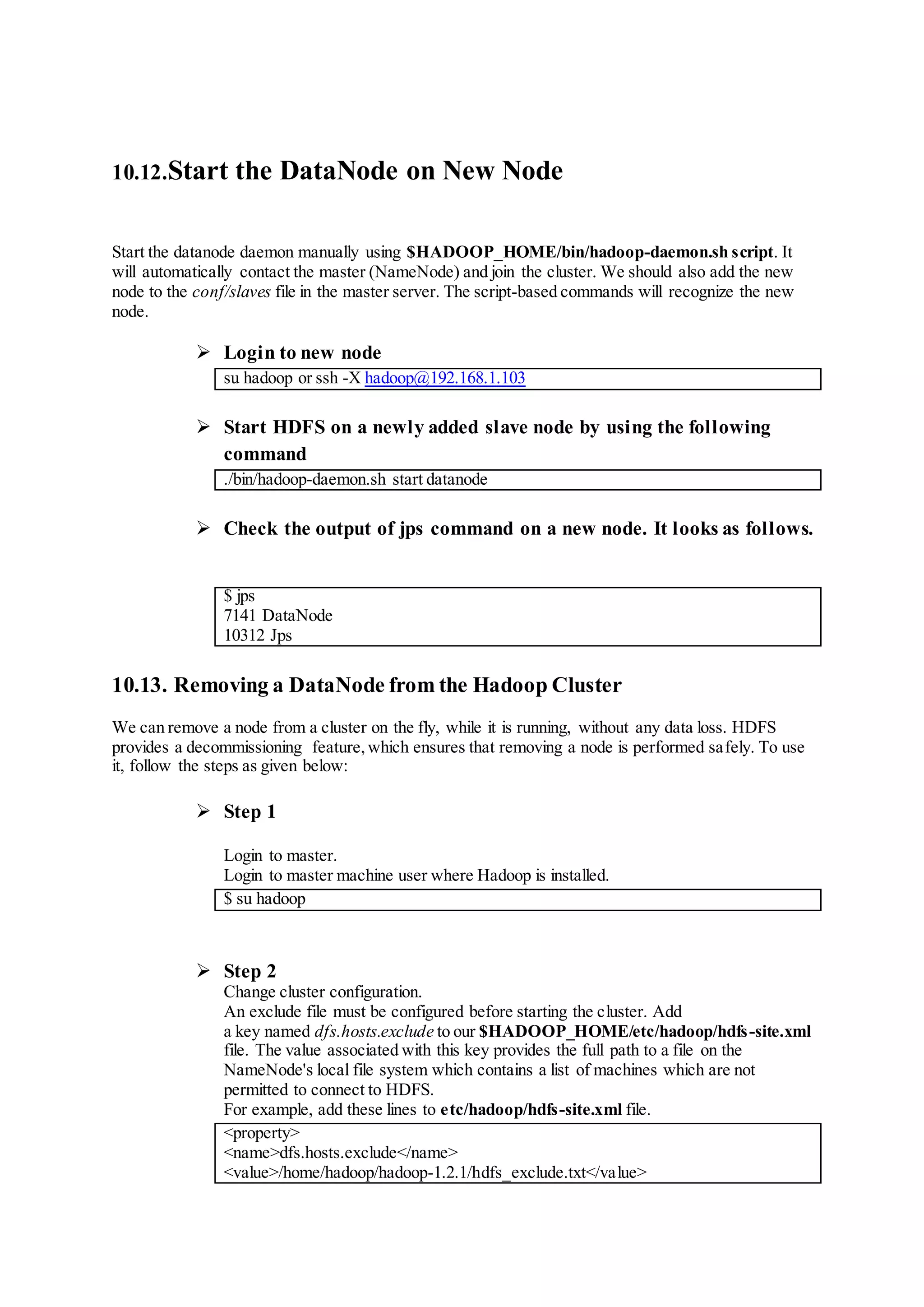 10.12.Start the DataNode on New Node
Start the datanode daemon manually using $HADOOP_HOME/bin/hadoop-daemon.sh script. It
will automatically contact the master (NameNode) and join the cluster. We should also add the new
node to the conf/slaves file in the master server. The script-based commands will recognize the new
node.
 Login to new node
su hadoop or ssh -X hadoop@192.168.1.103
 Start HDFS on a newly added slave node by using the following
command
./bin/hadoop-daemon.sh start datanode
 Check the output of jps command on a new node. It looks as follows.
$ jps
7141 DataNode
10312 Jps
10.13. Removing a DataNode from the Hadoop Cluster
We can remove a node from a cluster on the fly, while it is running, without any data loss. HDFS
provides a decommissioning feature,which ensures that removing a node is performed safely. To use
it, follow the steps as given below:
 Step 1
Login to master.
Login to master machine user where Hadoop is installed.
$ su hadoop
 Step 2
Change cluster configuration.
An exclude file must be configured before starting the cluster. Add
a key named dfs.hosts.exclude to our $HADOOP_HOME/etc/hadoop/hdfs-site.xml
file. The value associated with this key provides the full path to a file on the
NameNode's local file system which contains a list of machines which are not
permitted to connect to HDFS.
For example, add these lines to etc/hadoop/hdfs-site.xml file.
<property>
<name>dfs.hosts.exclude</name>
<value>/home/hadoop/hadoop-1.2.1/hdfs_exclude.txt</value>
 