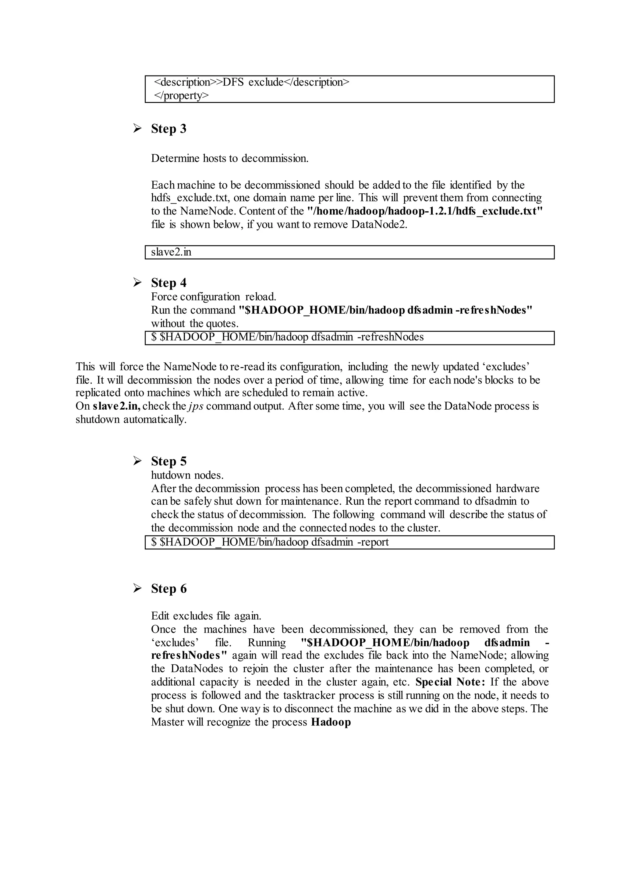 <description>>DFS exclude</description>
</property>
 Step 3
Determine hosts to decommission.
Each machine to be decommissioned should be added to the file identified by the
hdfs_exclude.txt, one domain name per line. This will prevent them from connecting
to the NameNode. Content of the "/home/hadoop/hadoop-1.2.1/hdfs_exclude.txt"
file is shown below, if you want to remove DataNode2.
slave2.in
 Step 4
Force configuration reload.
Run the command "$HADOOP_HOME/bin/hadoop dfsadmin -refreshNodes"
without the quotes.
$ $HADOOP_HOME/bin/hadoop dfsadmin -refreshNodes
This will force the NameNode to re-read its configuration, including the newly updated ‘excludes’
file. It will decommission the nodes over a period of time, allowing time for each node's blocks to be
replicated onto machines which are scheduled to remain active.
On slave2.in, check the jps command output. After some time, you will see the DataNode process is
shutdown automatically.
 Step 5
hutdown nodes.
After the decommission process has been completed, the decommissioned hardware
can be safely shut down for maintenance. Run the report command to dfsadmin to
check the status of decommission. The following command will describe the status of
the decommission node and the connected nodes to the cluster.
$ $HADOOP_HOME/bin/hadoop dfsadmin -report
 Step 6
Edit excludes file again.
Once the machines have been decommissioned, they can be removed from the
‘excludes’ file. Running "$HADOOP_HOME/bin/hadoop dfsadmin -
refreshNodes" again will read the excludes file back into the NameNode; allowing
the DataNodes to rejoin the cluster after the maintenance has been completed, or
additional capacity is needed in the cluster again, etc. Special Note: If the above
process is followed and the tasktracker process is still running on the node, it needs to
be shut down. One way is to disconnect the machine as we did in the above steps. The
Master will recognize the process Hadoop
 