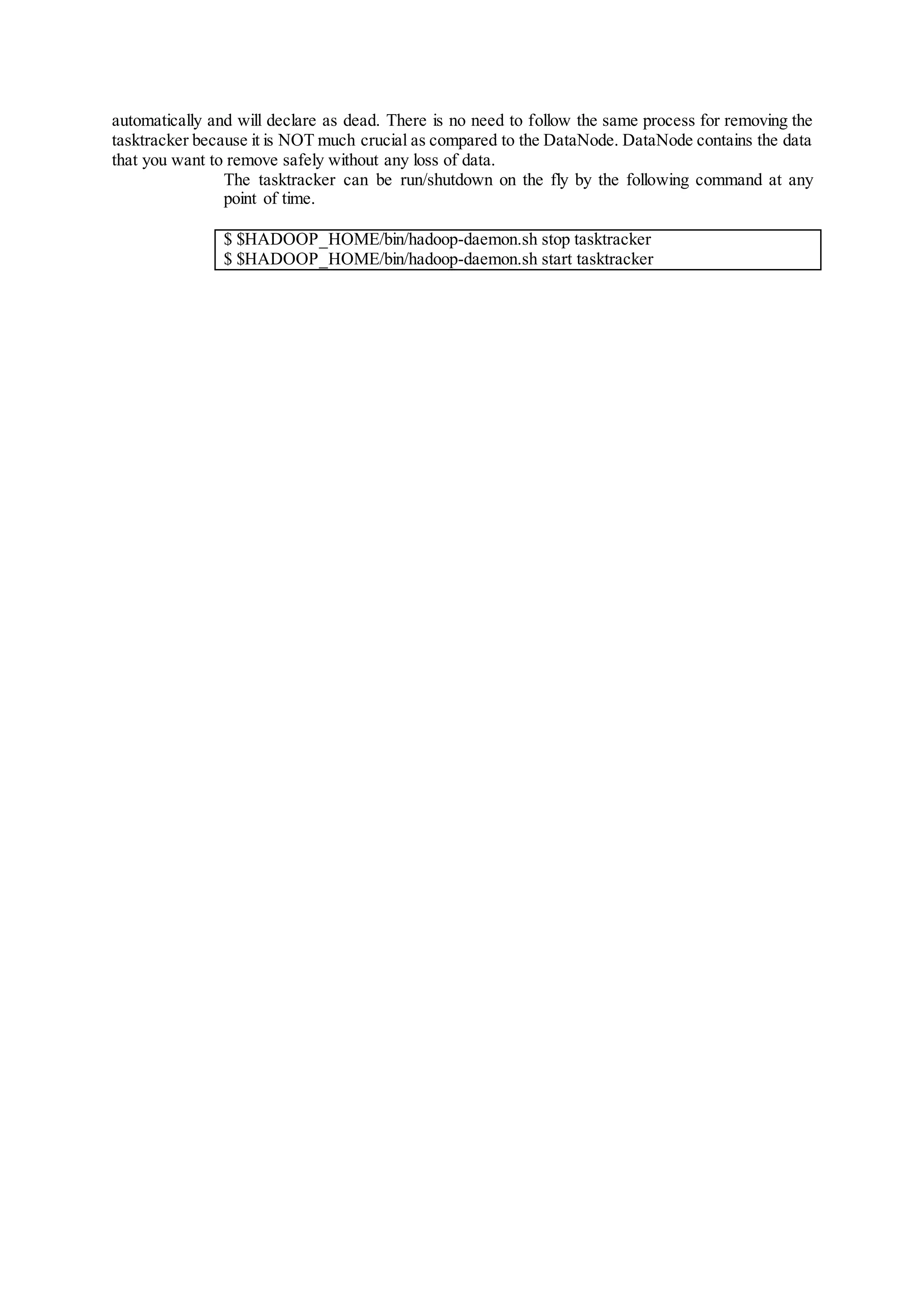automatically and will declare as dead. There is no need to follow the same process for removing the
tasktracker because it is NOT much crucial as compared to the DataNode. DataNode contains the data
that you want to remove safely without any loss of data.
The tasktracker can be run/shutdown on the fly by the following command at any
point of time.
$ $HADOOP_HOME/bin/hadoop-daemon.sh stop tasktracker
$ $HADOOP_HOME/bin/hadoop-daemon.sh start tasktracker
 