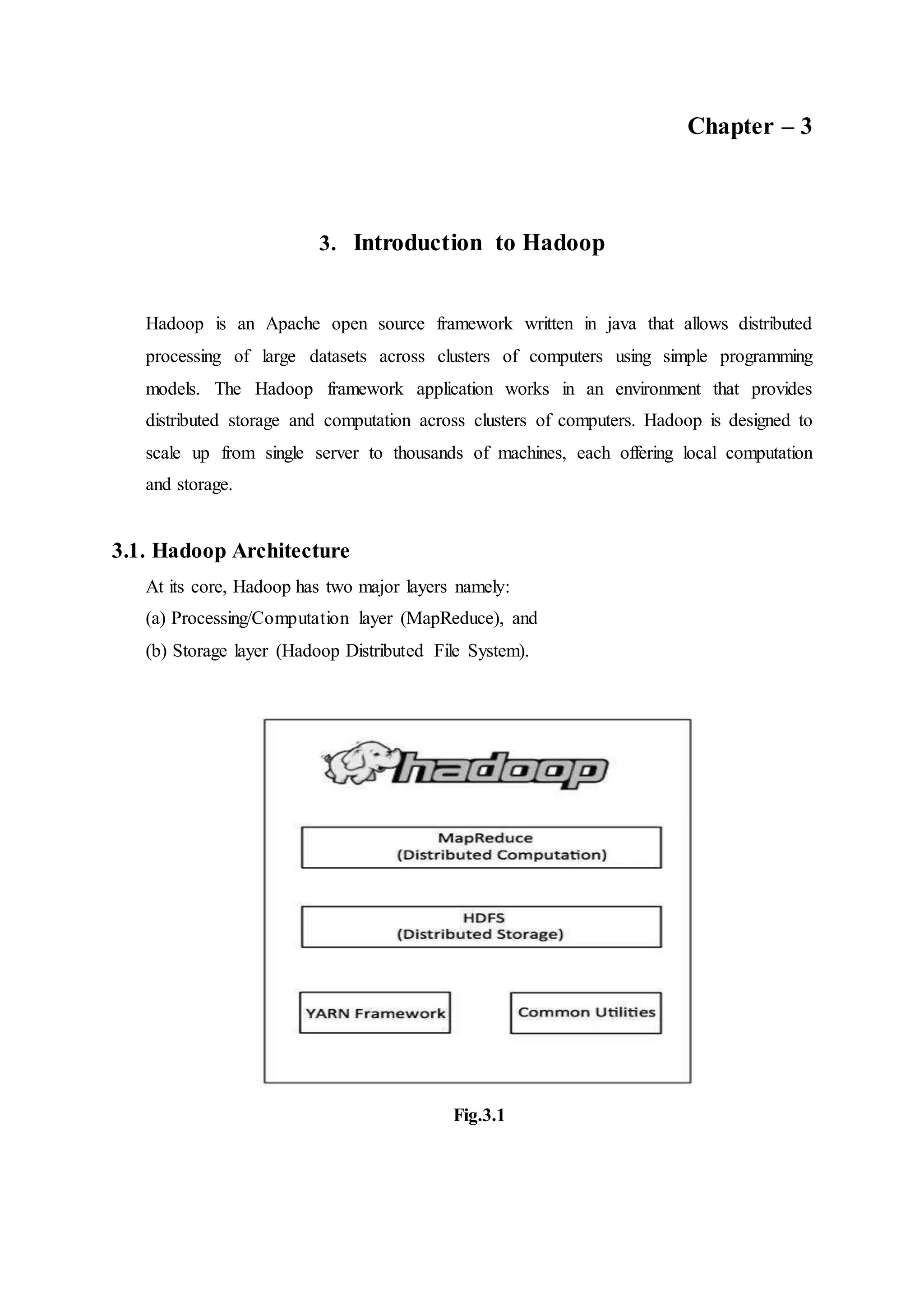 Chapter – 3
3. Introduction to Hadoop
Hadoop is an Apache open source framework written in java that allows distributed
processing of large datasets across clusters of computers using simple programming
models. The Hadoop framework application works in an environment that provides
distributed storage and computation across clusters of computers. Hadoop is designed to
scale up from single server to thousands of machines, each offering local computation
and storage.
3.1. Hadoop Architecture
At its core, Hadoop has two major layers namely:
(a) Processing/Computation layer (MapReduce), and
(b) Storage layer (Hadoop Distributed File System).
Fig.3.1
 