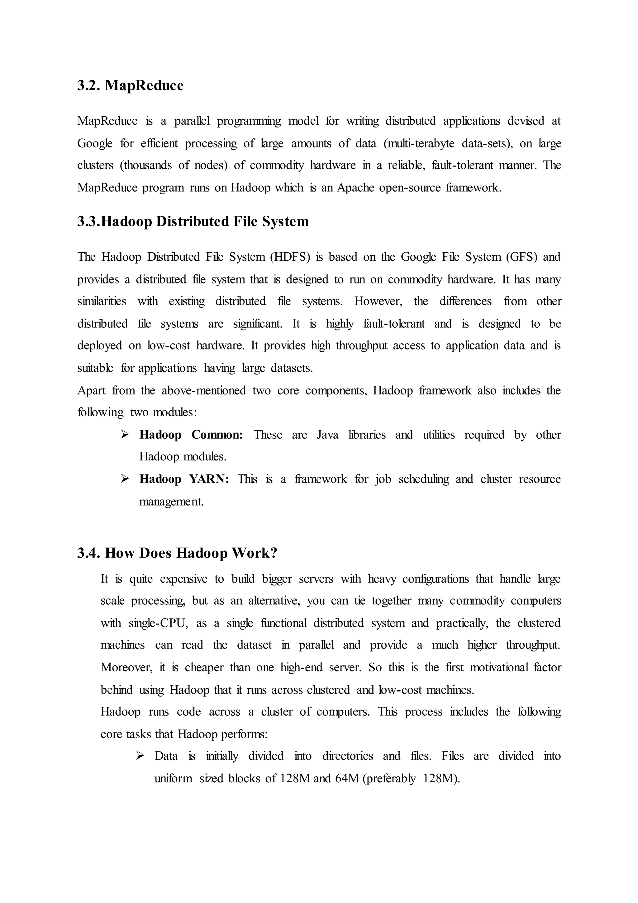 3.2. MapReduce
MapReduce is a parallel programming model for writing distributed applications devised at
Google for efficient processing of large amounts of data (multi-terabyte data-sets), on large
clusters (thousands of nodes) of commodity hardware in a reliable, fault-tolerant manner. The
MapReduce program runs on Hadoop which is an Apache open-source framework.
3.3.Hadoop Distributed File System
The Hadoop Distributed File System (HDFS) is based on the Google File System (GFS) and
provides a distributed file system that is designed to run on commodity hardware. It has many
similarities with existing distributed file systems. However, the differences from other
distributed file systems are significant. It is highly fault-tolerant and is designed to be
deployed on low-cost hardware. It provides high throughput access to application data and is
suitable for applications having large datasets.
Apart from the above-mentioned two core components, Hadoop framework also includes the
following two modules:
 Hadoop Common: These are Java libraries and utilities required by other
Hadoop modules.
 Hadoop YARN: This is a framework for job scheduling and cluster resource
management.
3.4. How Does Hadoop Work?
It is quite expensive to build bigger servers with heavy configurations that handle large
scale processing, but as an alternative, you can tie together many commodity computers
with single-CPU, as a single functional distributed system and practically, the clustered
machines can read the dataset in parallel and provide a much higher throughput.
Moreover, it is cheaper than one high-end server. So this is the first motivational factor
behind using Hadoop that it runs across clustered and low-cost machines.
Hadoop runs code across a cluster of computers. This process includes the following
core tasks that Hadoop performs:
 Data is initially divided into directories and files. Files are divided into
uniform sized blocks of 128M and 64M (preferably 128M).
 