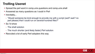 Trolling Usenet
 Spread the perl word in comp.unix.questions and comp.unix.shell
 Answered as many questions as I could in Perl
 Inevitably...
- “Would someone be kind enough to provide me with a script (sed? awk? no
perl please) that I could run on several hundred files?”
 So I’d show
- The shell solution
- The much shorter (and likely faster) Perl solution
 Recruited a lot of early Perl adopters this way
Thursday, July 25, 13
 