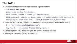 The JAPH
 Created out of boredom with near identical sigs all the time
- Just another Perl hacker,
- print "Just another Perl hacker,"
- print scalar reverse ",rekcah lreP rehtona tsuJ"
- $Old_MacDonald = q#print #; $had_a_farm = (q-q:Just another Perl hacker,:-);
s/^/q[Sing it, boys and girls...],$Old_MacDonald.$had_a_farm/eieio;
 The string led to nice shufflings (25 chars) and mappings (slightly less than 26 letters)
- $_ = "wftedskaebjgdpjgidbsmnjgc";
tr/a-z/oh, turtleneck Phrase Jar!/; print;
 Correcting some FAQ about this: yes, the comma must be included
 Might have inspired obfu-perl, and perlgolf
Thursday, July 25, 13
 