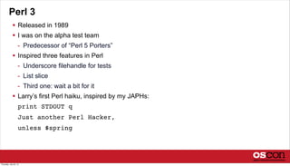 Perl 3
 Released in 1989
 I was on the alpha test team
- Predecessor of “Perl 5 Porters”
 Inspired three features in Perl
- Underscore filehandle for tests
- List slice
- Third one: wait a bit for it
 Larry’s first Perl haiku, inspired by my JAPHs:
print STDOUT q
Just another Perl Hacker,
unless $spring
Thursday, July 25, 13
 