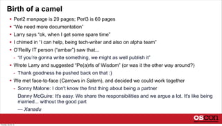 Birth of a camel
 Perl2 manpage is 20 pages; Perl3 is 60 pages
 “We need more documentation”
 Larry says “ok, when I get some spare time”
 I chimed in “I can help, being tech-writer and also on alpha team”
 O’Reilly IT person (“ambar”) saw that...
- “If you’re gonna write something, we might as well publish it”
 Wrote Larry and suggested “Pe(a)rls of Wisdom” (or was it the other way around?)
- Thank goodness he pushed back on that :)
 We met face-to-face (Carrows in Salem), and decided we could work together
- Sonny Malone: I don't know the first thing about being a partner
Danny McGuire: It's easy. We share the responsibilities and we argue a lot. It's like being
married... without the good part
— Xanadu
Thursday, July 25, 13
 