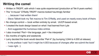 Writing the camel
 Written in TROFF, with which I was quite experienced (production at Tek 8 years earlier)
 The “in-house” O’Reilly TROFF macros looked hauntingly familiar
- ... because I had written them!
- Steve Talbott took my Tek macros to Tim O’Reilly, and used on nearly every book of theirs
 No change control — book written entirely by email. UUCP-based email.
 I created the book design based on what I had learned from Lyle
- And suggested the humorous index entries
 I also invented “Perl = the language, perl = the interpreter”
 Six months of nights and weekends
 Larry decided the book would describe “Perl 4” (by bumping 3.044 to 4.000 at release)
- In the preface I said “but it might be 4.003 because of changes after we submit the book”
- I was right. :)
Thursday, July 25, 13
 