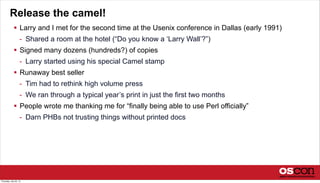 Release the camel!
 Larry and I met for the second time at the Usenix conference in Dallas (early 1991)
- Shared a room at the hotel (“Do you know a ‘Larry Wall’?”)
 Signed many dozens (hundreds?) of copies
- Larry started using his special Camel stamp
 Runaway best seller
- Tim had to rethink high volume press
- We ran through a typical year’s print in just the first two months
 People wrote me thanking me for “finally being able to use Perl officially”
- Darn PHBs not trusting things without printed docs
Thursday, July 25, 13
 
