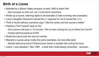 Birth of a Llama
 Solicited by a Silicon Valley company in early 1993 to teach Perl
- Non-compete on their turf, but I could teach elsewhere
 Wrote up a course, retaining rights to all examples (I hate inventing new examples)
 Larry’s daughter (Geneva?) named the <> operator for me (I named the <=>)
 Third or fourth delivery, someone says “I like the camel, but this course is better”
 Pitched a “Perl Tutorial” book to Tim
- Got a phone call back in 15 minutes: “We’ve been waiting for you to follow the Camel!”
- Fastest pitch/acceptance EVAR
 Wrote the Llama over the next six months
 Rewrote a course using mostly the same examples, but new slide deck
- Started delivering that to Portland-area clients in parallel with writing the book
 Llama 1 was released 1 Nov 1993... a date that I shall always remember... because...
Thursday, July 25, 13
 