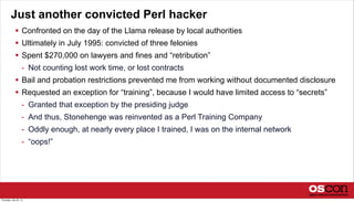 Just another convicted Perl hacker
 Confronted on the day of the Llama release by local authorities
 Ultimately in July 1995: convicted of three felonies
 Spent $270,000 on lawyers and fines and “retribution”
- Not counting lost work time, or lost contracts
 Bail and probation restrictions prevented me from working without documented disclosure
 Requested an exception for “training”, because I would have limited access to “secrets”
- Granted that exception by the presiding judge
- And thus, Stonehenge was reinvented as a Perl Training Company
- Oddly enough, at nearly every place I trained, I was on the internal network
- “oops!”
Thursday, July 25, 13
 