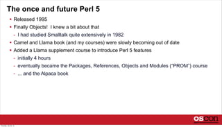 The once and future Perl 5
 Released 1995
 Finally Objects! I knew a bit about that
- I had studied Smalltalk quite extensively in 1982
 Camel and Llama book (and my courses) were slowly becoming out of date
 Added a Llama supplement course to introduce Perl 5 features
- initially 4 hours
- eventually became the Packages, References, Objects and Modules (“PROM”) course
- ... and the Alpaca book
Thursday, July 25, 13
 