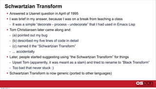 Schwartzian Transform
 Answered a Usenet question in April of 1995
 I was brief in my answer, because I was on a break from teaching a class
- It was a simple “decorate - process - undecorate” that I had used in Emacs Lisp
 Tom Christiansen later came along and:
- (a) pointed out my bug
- (b) described my five lines of code in detail
- (c) named it the “Schwartzian Transform”
- ... accidentally
 Later, people started suggesting using “the Schwartzian Transform” for things
- Upset Tom (apparently, it was meant as a slam) and tried to rename to “Black Transform”
- Too bad that never stuck :)
 Schwartzian Transform is now generic (ported to other languages)
Thursday, July 25, 13
 
