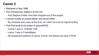 Camel 2
 Released in Sep 1996
 Tom Christiansen added in to the mix
- And Stephen Potter, who later dropped out of the project
 I served mostly as project leader and senior editor
- My schedule was crazy at the time, so I didn’t do a lot of original writing
 First Perl book to be written in pseudoPOD
- Camel 1 was in “O’Reilly” troff
- Llama 1 was in FrameMaker
- All subsequent editions of Llama, Camel, and Alpaca are also in POD
Thursday, July 25, 13
 