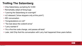 Trolling The Salzenberg
 Chip Salzenberg: pumpking for 5.004
 Remarkably adept at fixing bugs
 “Leaving the Salzenberg on overnight”
 rc2 released (“show stoppers only at this point”)
 IRC conversation
 “Congratulations on rc2!”
 “Too bad about the coderef arrow”
 “Larry wanted it”
 “It’s a five line code change, and passes all tests”
 Later, told Chip that this conversation with Larry had happened three years before
Thursday, July 25, 13
 