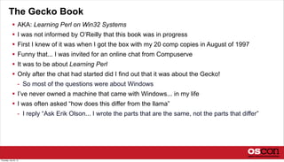 The Gecko Book
 AKA: Learning Perl on Win32 Systems
 I was not informed by O’Reilly that this book was in progress
 First I knew of it was when I got the box with my 20 comp copies in August of 1997
 Funny that... I was invited for an online chat from Compuserve
 It was to be about Learning Perl
 Only after the chat had started did I find out that it was about the Gecko!
- So most of the questions were about Windows
 I’ve never owned a machine that came with Windows... in my life
 I was often asked “how does this differ from the llama”
- I reply “Ask Erik Olson... I wrote the parts that are the same, not the parts that differ”
Thursday, July 25, 13
 