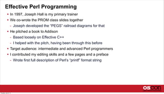 Effective Perl Programming
 In 1997, Joseph Hall is my primary trainer
 We co-wrote the PROM class slides together
- Joseph developed the “PEGS” railroad diagrams for that
 He pitched a book to Addison
- Based loosely on Effective C++
- I helped with the pitch, having been through this before
 Target audience: intermediate and advanced Perl programmers
 I contributed my editing skills and a few pages and a preface
- Wrote first full description of Perl’s “printf” format string
Thursday, July 25, 13
 