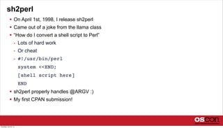 sh2perl
 On April 1st, 1998, I release sh2perl
 Came out of a joke from the llama class
 “How do I convert a shell script to Perl”
- Lots of hard work
- Or cheat
- #!/usr/bin/perl
system <<END;
[shell script here]
END
 sh2perl properly handles @ARGV :)
 My first CPAN submission!
Thursday, July 25, 13
 