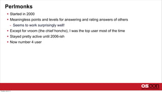 Perlmonks
 Started in 2000
 Meaningless points and levels for answering and rating answers of others
- Seems to work surprisingly well!
 Except for vroom (the chief honcho), I was the top user most of the time
 Stayed pretty active until 2006-ish
 Now number 4 user
Thursday, July 25, 13
 