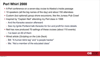 Perl Whirl 2000
 A Perl conference on a seven-day cruise to Alaska’s inside passage
 10 speakers (all the big names of the day) and about 150 attendees
 Custom (but optional) group shore excursions, like the Juneau Pub Crawl
 Inspired by “Captain Neil” attending my Perl class in 1998
- And the Karaoke session afterward
- See my Ignite Portland talk Karaoke for fun and profit for more details
 Neil has now produced 70 sailings of these cruises (about 110 events)
- I’ve been on 60 of them
 Wired article (Scripting on the Lido Deck)
- Bill: “A human blink tag” and “a people hacker”
- Me: “Not a member of the educated class”
Thursday, July 25, 13
 