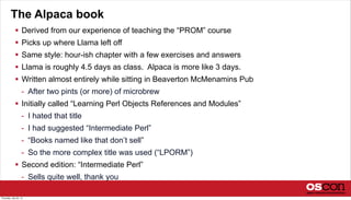 The Alpaca book
 Derived from our experience of teaching the “PROM” course
 Picks up where Llama left off
 Same style: hour-ish chapter with a few exercises and answers
 Llama is roughly 4.5 days as class. Alpaca is more like 3 days.
 Written almost entirely while sitting in Beaverton McMenamins Pub
- After two pints (or more) of microbrew
 Initially called “Learning Perl Objects References and Modules”
- I hated that title
- I had suggested “Intermediate Perl”
- “Books named like that don’t sell”
- So the more complex title was used (“LPORM”)
 Second edition: “Intermediate Perl”
- Sells quite well, thank you
Thursday, July 25, 13
 