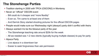The Stonehenge Parties
 Tradition starting in 2000 with TPC4 (OSCON2) in Monterey
 Never an “official” OSCON event
- Bill could do it cheaper and “more flexibly”
- Even so, Tim came to at least one of them
- And Derrick Story started shooting pictures for the official OSCON pages
 People would make sure our Wednesday night (always!) party didn’t conflict with theirs
 Always wanted it to be the blowout party of the year
- The Stonehenge teaching rate around $20k for the week
- All we needed was 1-2 new clients (typically buying multiple classes) to pay for party
 Alpaca Party
- Live alpaca in a downtown bar
- Easier to seek forgiveness than ask permission
Thursday, July 25, 13
 