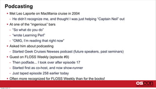 Podcasting
 Met Leo Laporte on MacMania cruise in 2004
- He didn’t recognize me, and thought I was just helping “Captain Neil” out
 At one of the “ingenious” bars
- “So what do you do”
- “wrote Learning Perl”
- “OMG, I’m reading that right now”
 Asked him about podcasting
- Started Geek Cruises Newses podcast (future speakers, past seminars)
 Guest on FLOSS Weekly (episode #9)
- Then podfade... I took over after episode 17
- Started first as co-host, and now show-runner
- Just taped episode 258 earlier today
 Often more recognized for FLOSS Weekly than for the books!
Thursday, July 25, 13
 