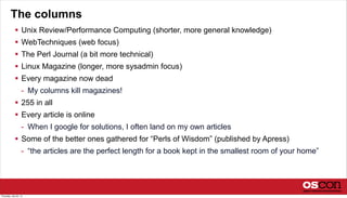 The columns
 Unix Review/Performance Computing (shorter, more general knowledge)
 WebTechniques (web focus)
 The Perl Journal (a bit more technical)
 Linux Magazine (longer, more sysadmin focus)
 Every magazine now dead
- My columns kill magazines!
 255 in all
 Every article is online
- When I google for solutions, I often land on my own articles
 Some of the better ones gathered for “Perls of Wisdom” (published by Apress)
- “the articles are the perfect length for a book kept in the smallest room of your home”
Thursday, July 25, 13
 