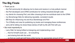 The Big Finale
 Thank you to
- the Perl community for allowing me to share and receive in a truly potluck manner
- the Perl developers and CPAN contributors for writing industrial-strength code
- my clients for choosing Perl, and often choosing to let me contribute back to the CPAN
- my Stonehenge folks for delivering reputable, consistent results
- Bill Harp for influencing me and thus Stonehenge and Perl
- Tim O’Reilly and crew for publishing my books and managing these conferences
- and y’all for letting me share these stories of half my life with Perl with you
 But most importantly to
- Larry Wall, for being brilliant at designing and implementing a tool
- ... that he himself could use ... for everything
- ... and sharing that with the world
- ... so that we could get stuff done while having “an appropriate amount of fun”
Thursday, July 25, 13
 