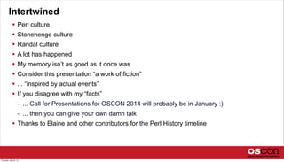 Intertwined
 Perl culture
 Stonehenge culture
 Randal culture
 A lot has happened
 My memory isn’t as good as it once was
 Consider this presentation “a work of fiction”
 ... “inspired by actual events”
 If you disagree with my “facts”
- ... Call for Presentations for OSCON 2014 will probably be in January :)
- ... then you can give your own damn talk
 Thanks to Elaine and other contributors for the Perl History timeline
Thursday, July 25, 13
 