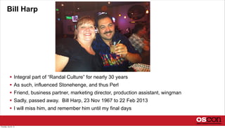 Bill Harp
 Integral part of “Randal Culture” for nearly 30 years
 As such, influenced Stonehenge, and thus Perl
 Friend, business partner, marketing director, production assistant, wingman
 Sadly, passed away. Bill Harp, 23 Nov 1967 to 22 Feb 2013
 I will miss him, and remember him until my final days
Thursday, July 25, 13
 