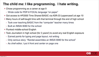 The child me: I like programming. I hate writing.
 Chose programming as a career at age 9
- Wrote code for PDP-8 FOCAL language “on paper”
 Got access to HP2000 Time Shared BASIC via ASR-33 (uppercase!) at age 10
 Many hours of self-taught time with that terminal through the end of high school
- Took over teaching BASIC from the “computer” teacher many times
- Built an IMSAI 8080 for the school
 Flunked middle-school English
 Took Journalism in high school (for 3 years!) to avoid any real English exposure
- Earned points for typing and page layout, not writing
- Only serious story: “Randal assembles an IMSAI 8080 for the school”
- As chief editor, I put it front and center on page one
Thursday, July 25, 13
 