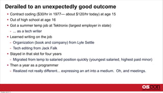 Derailed to an unexpectedly good outcome
 Contract coding ($30/hr in 1977— about $120/hr today) at age 15
 Out of high school at age 16
 Got a summer temp job at Tektronix (largest employer in state)
- ... as a tech writer
 Learned writing on the job
- Organization (book and company) from Lyle Settle
- Tech editing from Jack Falk
 Stayed in that slot for four years
- Migrated from temp to salaried position quickly (youngest salaried, highest paid minor)
 Then a year as a programmer
- Realized not really different... expressing an art into a medium. Oh, and meetings.
Thursday, July 25, 13
 