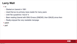 Larry Wall
 rn
- Started on Usenet in 1981
- Used that as my primary news reader for many years
- Until Tek sysadmins “nice’d” it
- Been reading Usenet with GNU Emacs (GNEWS, then GNUS) since then
- Really enjoyed the very readable manpage
 patch
 perl
Thursday, July 25, 13
 