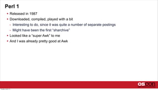 Perl 1
 Released in 1987
 Downloaded, compiled, played with a bit
- Interesting to do, since it was quite a number of separate postings
- Might have been the first “sharchive”
 Looked like a “super Awk” to me
 And I was already pretty good at Awk
Thursday, July 25, 13
 