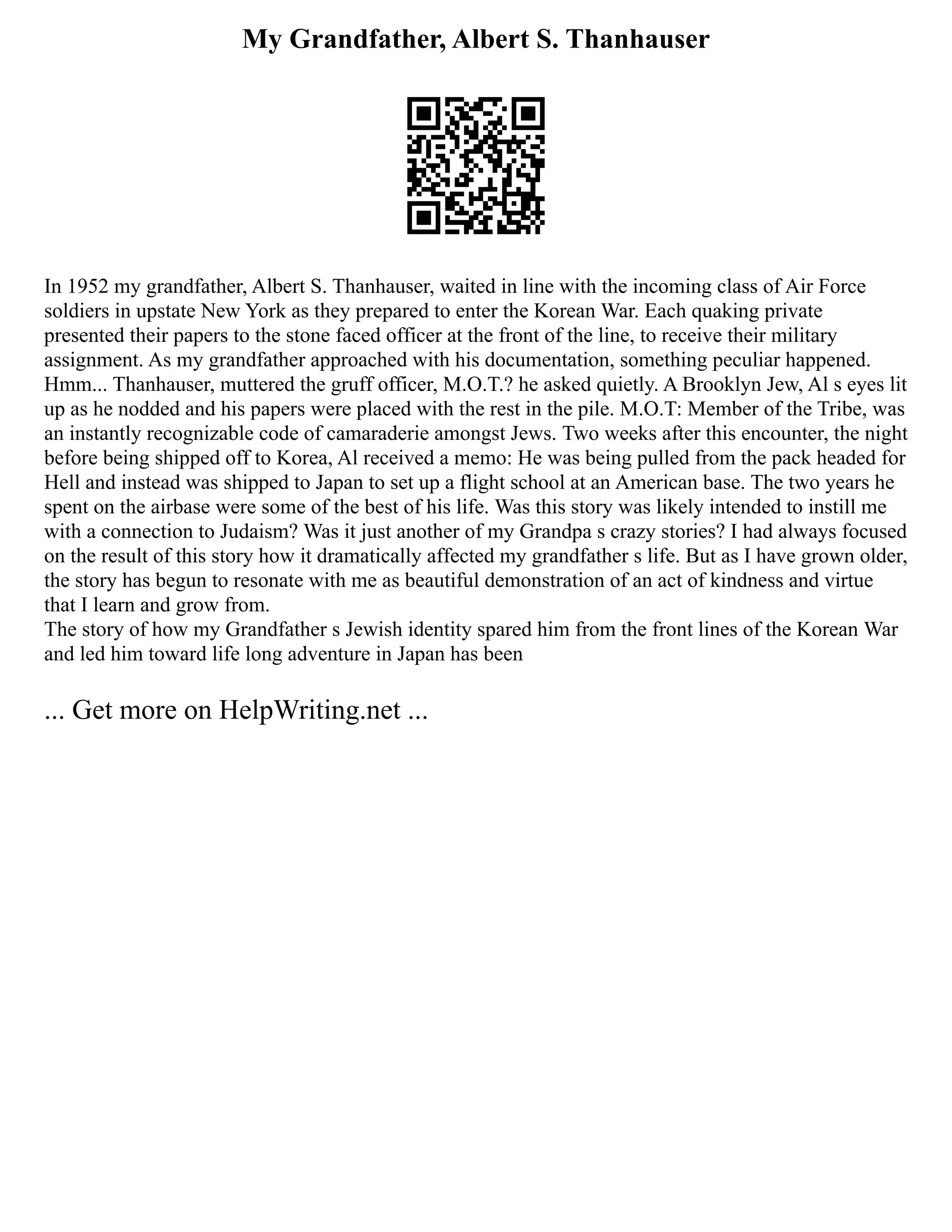 My Grandfather, Albert S. Thanhauser
In 1952 my grandfather, Albert S. Thanhauser, waited in line with the incoming class of Air Force
soldiers in upstate New York as they prepared to enter the Korean War. Each quaking private
presented their papers to the stone faced officer at the front of the line, to receive their military
assignment. As my grandfather approached with his documentation, something peculiar happened.
Hmm... Thanhauser, muttered the gruff officer, M.O.T.? he asked quietly. A Brooklyn Jew, Al s eyes lit
up as he nodded and his papers were placed with the rest in the pile. M.O.T: Member of the Tribe, was
an instantly recognizable code of camaraderie amongst Jews. Two weeks after this encounter, the night
before being shipped off to Korea, Al received a memo: He was being pulled from the pack headed for
Hell and instead was shipped to Japan to set up a flight school at an American base. The two years he
spent on the airbase were some of the best of his life. Was this story was likely intended to instill me
with a connection to Judaism? Was it just another of my Grandpa s crazy stories? I had always focused
on the result of this story how it dramatically affected my grandfather s life. But as I have grown older,
the story has begun to resonate with me as beautiful demonstration of an act of kindness and virtue
that I learn and grow from.
The story of how my Grandfather s Jewish identity spared him from the front lines of the Korean War
and led him toward life long adventure in Japan has been
... Get more on HelpWriting.net ...
 