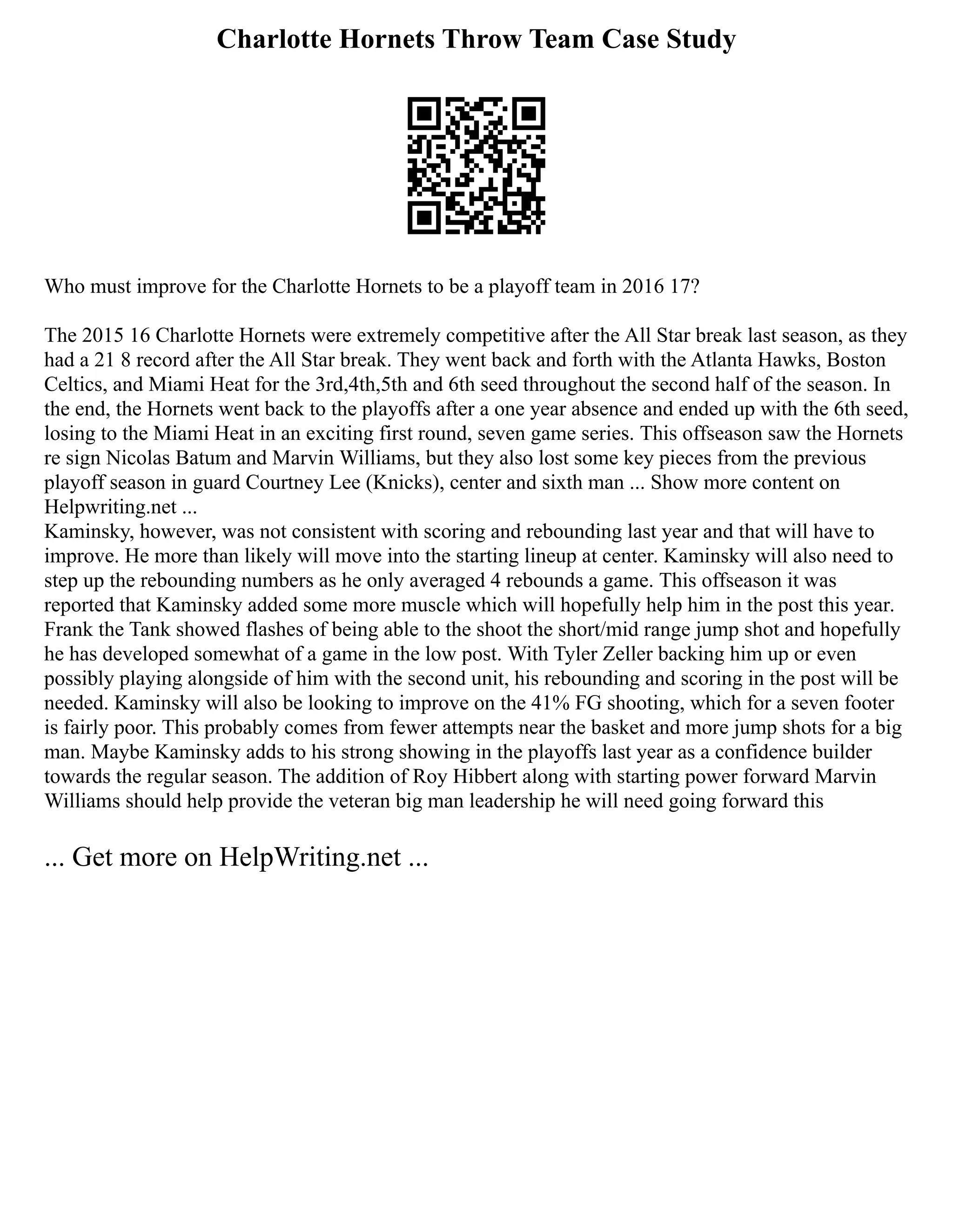 Charlotte Hornets Throw Team Case Study
Who must improve for the Charlotte Hornets to be a playoff team in 2016 17?
The 2015 16 Charlotte Hornets were extremely competitive after the All Star break last season, as they
had a 21 8 record after the All Star break. They went back and forth with the Atlanta Hawks, Boston
Celtics, and Miami Heat for the 3rd,4th,5th and 6th seed throughout the second half of the season. In
the end, the Hornets went back to the playoffs after a one year absence and ended up with the 6th seed,
losing to the Miami Heat in an exciting first round, seven game series. This offseason saw the Hornets
re sign Nicolas Batum and Marvin Williams, but they also lost some key pieces from the previous
playoff season in guard Courtney Lee (Knicks), center and sixth man ... Show more content on
Helpwriting.net ...
Kaminsky, however, was not consistent with scoring and rebounding last year and that will have to
improve. He more than likely will move into the starting lineup at center. Kaminsky will also need to
step up the rebounding numbers as he only averaged 4 rebounds a game. This offseason it was
reported that Kaminsky added some more muscle which will hopefully help him in the post this year.
Frank the Tank showed flashes of being able to the shoot the short/mid range jump shot and hopefully
he has developed somewhat of a game in the low post. With Tyler Zeller backing him up or even
possibly playing alongside of him with the second unit, his rebounding and scoring in the post will be
needed. Kaminsky will also be looking to improve on the 41% FG shooting, which for a seven footer
is fairly poor. This probably comes from fewer attempts near the basket and more jump shots for a big
man. Maybe Kaminsky adds to his strong showing in the playoffs last year as a confidence builder
towards the regular season. The addition of Roy Hibbert along with starting power forward Marvin
Williams should help provide the veteran big man leadership he will need going forward this
... Get more on HelpWriting.net ...
 