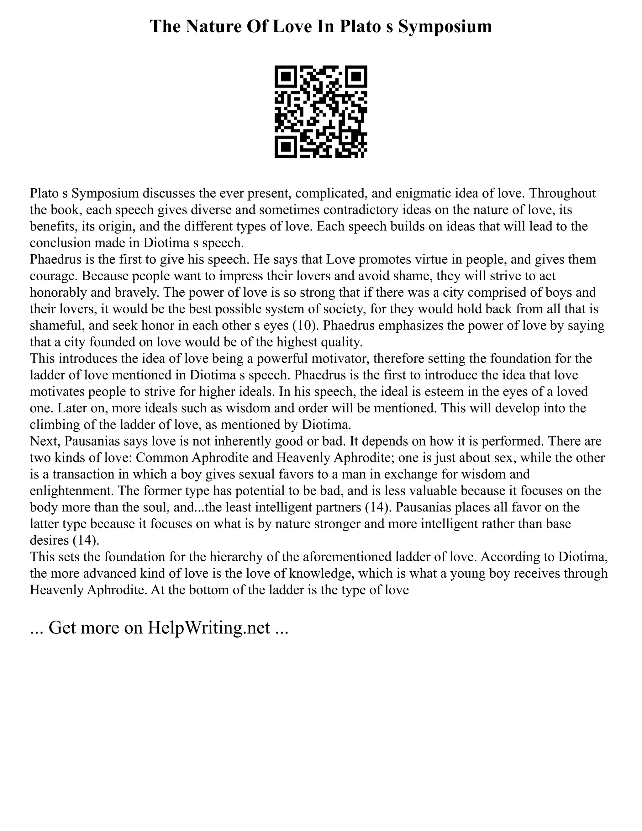 The Nature Of Love In Plato s Symposium
Plato s Symposium discusses the ever present, complicated, and enigmatic idea of love. Throughout
the book, each speech gives diverse and sometimes contradictory ideas on the nature of love, its
benefits, its origin, and the different types of love. Each speech builds on ideas that will lead to the
conclusion made in Diotima s speech.
Phaedrus is the first to give his speech. He says that Love promotes virtue in people, and gives them
courage. Because people want to impress their lovers and avoid shame, they will strive to act
honorably and bravely. The power of love is so strong that if there was a city comprised of boys and
their lovers, it would be the best possible system of society, for they would hold back from all that is
shameful, and seek honor in each other s eyes (10). Phaedrus emphasizes the power of love by saying
that a city founded on love would be of the highest quality.
This introduces the idea of love being a powerful motivator, therefore setting the foundation for the
ladder of love mentioned in Diotima s speech. Phaedrus is the first to introduce the idea that love
motivates people to strive for higher ideals. In his speech, the ideal is esteem in the eyes of a loved
one. Later on, more ideals such as wisdom and order will be mentioned. This will develop into the
climbing of the ladder of love, as mentioned by Diotima.
Next, Pausanias says love is not inherently good or bad. It depends on how it is performed. There are
two kinds of love: Common Aphrodite and Heavenly Aphrodite; one is just about sex, while the other
is a transaction in which a boy gives sexual favors to a man in exchange for wisdom and
enlightenment. The former type has potential to be bad, and is less valuable because it focuses on the
body more than the soul, and...the least intelligent partners (14). Pausanias places all favor on the
latter type because it focuses on what is by nature stronger and more intelligent rather than base
desires (14).
This sets the foundation for the hierarchy of the aforementioned ladder of love. According to Diotima,
the more advanced kind of love is the love of knowledge, which is what a young boy receives through
Heavenly Aphrodite. At the bottom of the ladder is the type of love
... Get more on HelpWriting.net ...
 
